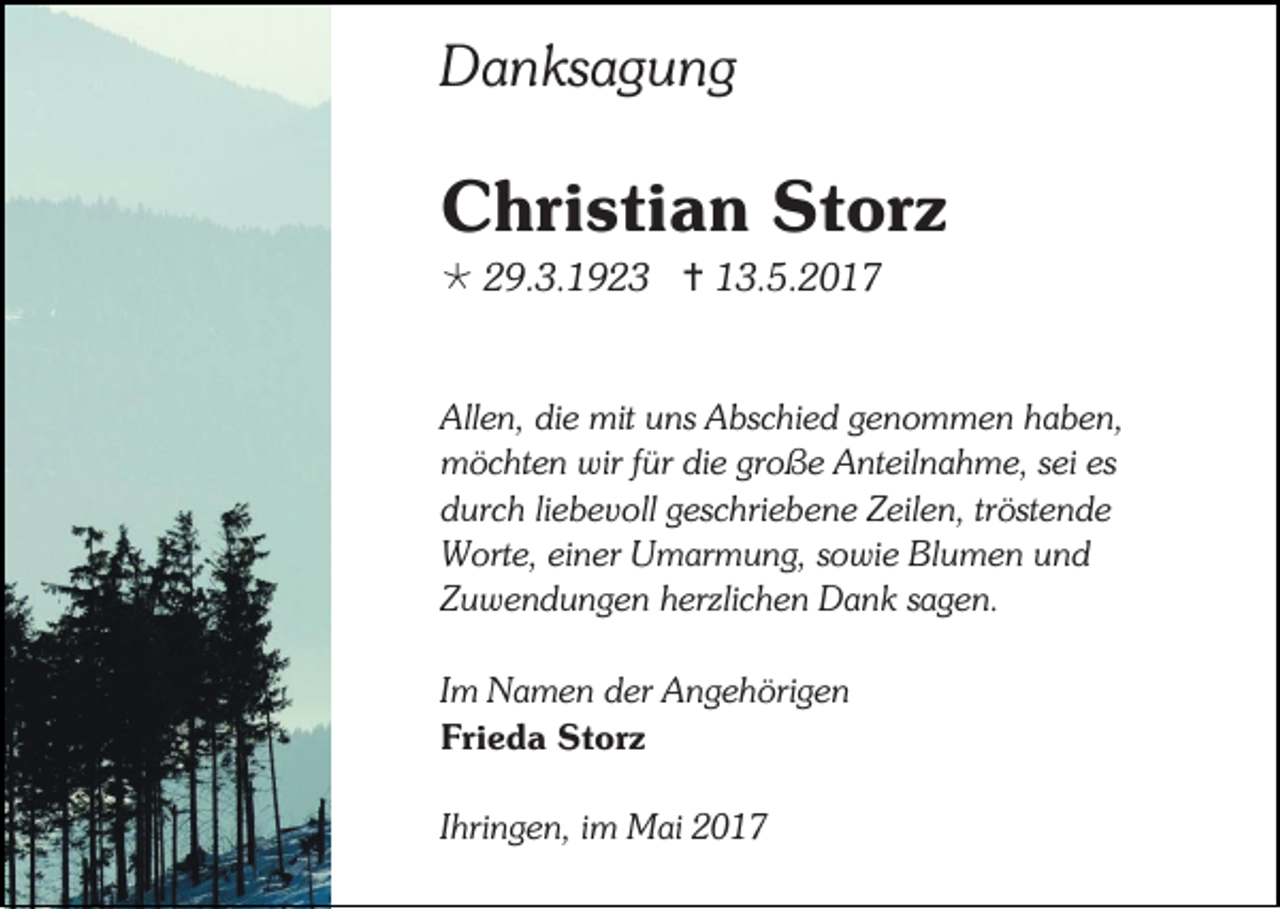 <p>Danksagung</p><p>Christian Storz<br /> 29.3.1923  13.5.2017<br />Allen, die mit uns Abschied genommen haben,<br />möchten wir für die große Anteilnahme, sei es<br />durch liebevoll geschriebene Zeilen, tröstende<br />Worte, einer Umarmung, sowie Blumen und<br />Zuwendungen herzlichen Dank sagen.<br />Im Namen der Angehörigen<br />Frieda Storz<br />Ihringen, im Mai 2017</p>