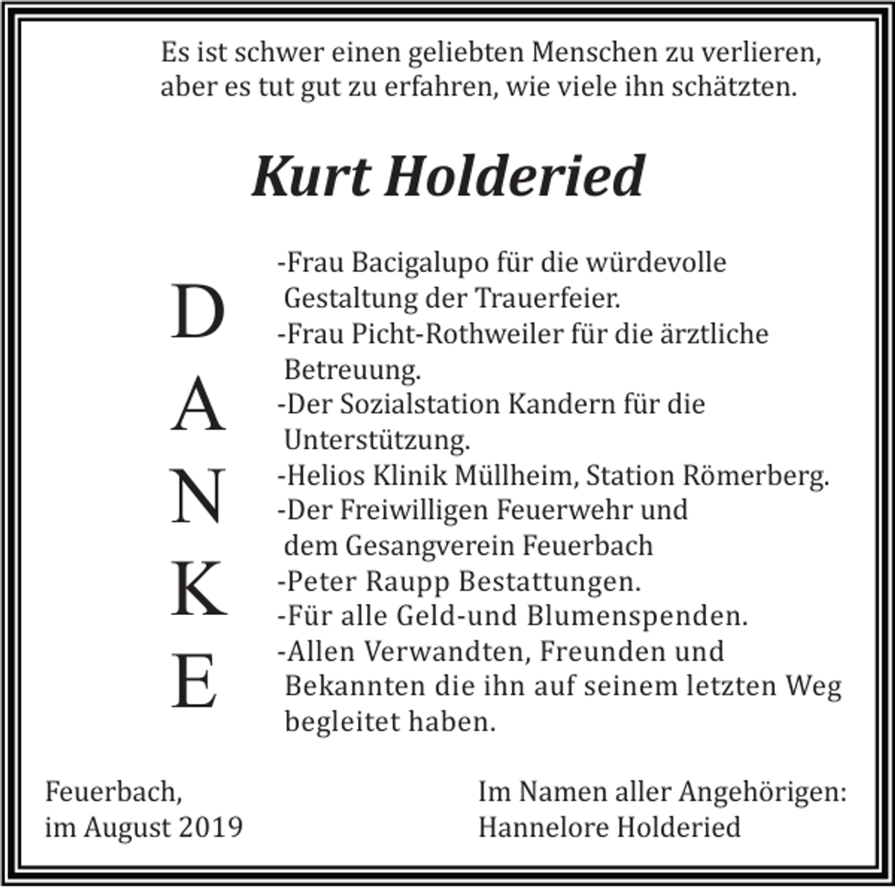 <p>Es ist schwer einen geliebten Menschen zu verlieren,<br />aber es tut gut zu erfahren, wie viele ihn schätzten.</p><p>Kurt Holderied</p><p>D<br />A<br />N<br />K<br />E<br />Feuerbach,<br />im August 2019</p><p>-Frau Bacigalupo für die würdevolle<br />Gestaltung der Trauerfeier.<br />-Frau Picht-Rothweiler für die ärztliche<br />Betreuung.<br />-Der Sozialstation Kandern für die<br />Unterstützung.<br />-Helios Klinik Müllheim, Station Römerberg.<br />-Der Freiwilligen Feuerwehr und<br />dem Gesangverein Feuerbach<br />-Peter Raupp Bestattungen.<br />-Für alle Geld-und Blumenspenden.<br />-Allen Verwandten, Freunden und<br />Bekannten die ihn auf seinem letzten Weg<br />begleitet haben.<br />Im Namen aller Angehörigen:<br />Hannelore Holderied</p>