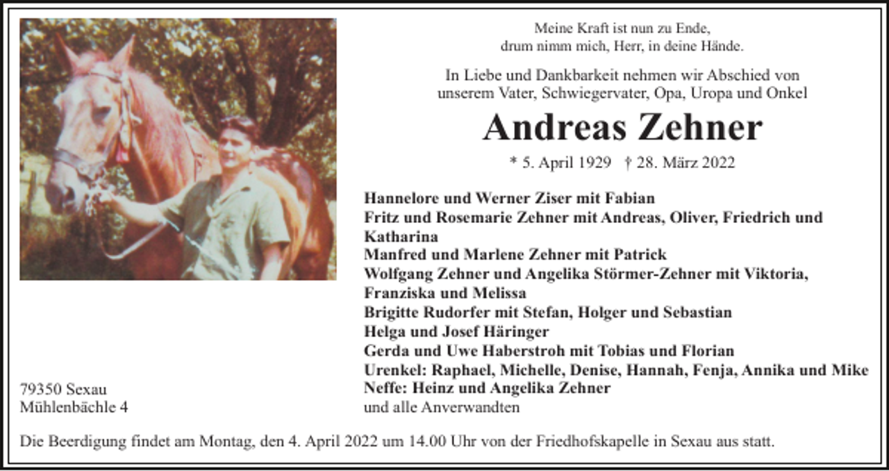 <p>Meine Kraft ist nun zu Ende,<br />drum nimm mich, Herr, in deine Hände.</p><p>In Liebe und Dankbarkeit nehmen wir Abschied von<br />unserem Vater, Schwiegervater, Opa, Uropa und Onkel</p><p>Andreas Zehner<br />* 5. April 1929 † 28. März 2022</p><p>79350 Sexau<br />Mühlenbächle 4</p><p>Hannelore und Werner Ziser mit Fabian<br />Fritz und Rosemarie Zehner mit Andreas, Oliver, Friedrich und<br />Katharina<br />Manfred und Marlene Zehner mit Patrick<br />Wolfgang Zehner und Angelika Störmer-Zehner mit Viktoria,<br />Franziska und Melissa<br />Brigitte Rudorfer mit Stefan, Holger und Sebastian<br />Helga und Josef Häringer<br />Gerda und Uwe Haberstroh mit Tobias und Florian<br />Urenkel: Raphael, Michelle, Denise, Hannah, Fenja, Annika und Mike<br />Neffe: Heinz und Angelika Zehner<br />und alle Anverwandten</p><p>Die Beerdigung findet am Montag, den 4. April 2022 um 14.00 Uhr von der Friedhofskapelle in Sexau aus statt.</p>