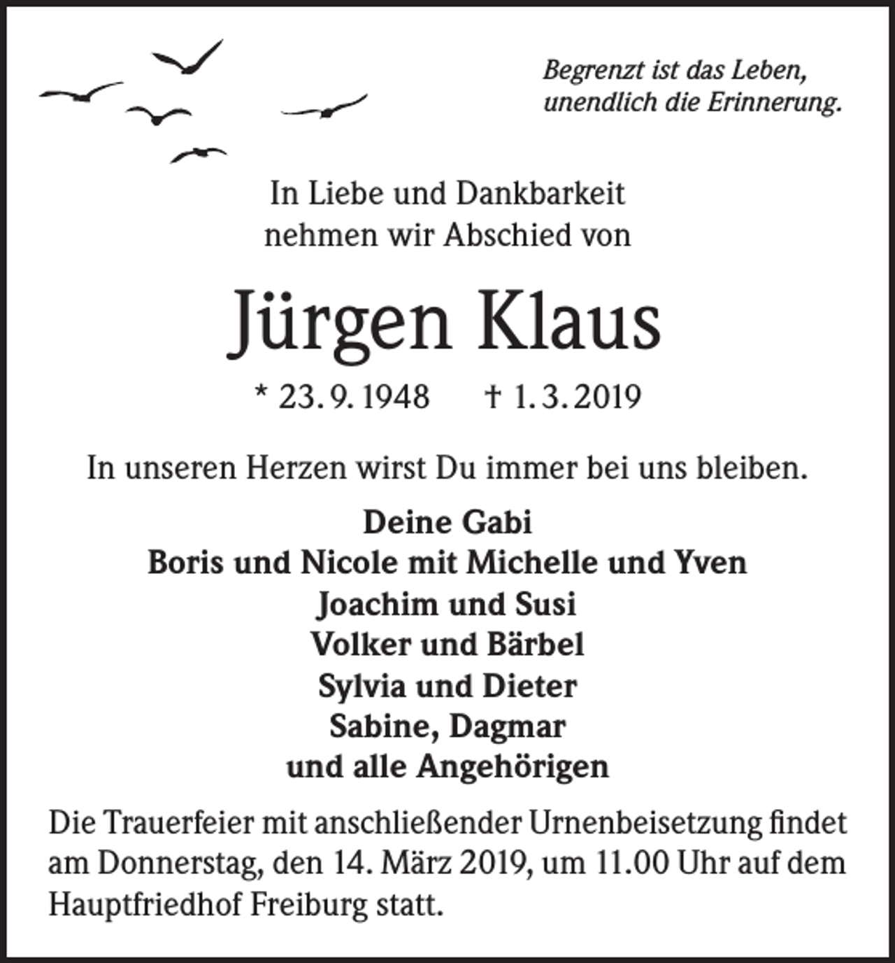 <p>Begrenzt ist das Leben,<br />unendlich die Erinnerung.</p><p>In Liebe und Dankbarkeit<br />nehmen wir Abschied von</p><p>Jürgen Klaus<br />* 23. 9. 1948 † 1. 3. 2019<br />In unseren Herzen wirst Du immer bei uns bleiben.<br />Deine Gabi<br />Boris und Nicole mit Michelle und Yven<br />Joachim und Susi<br />Volker und Bärbel<br />Sylvia und Dieter<br />Sabine, Dagmar<br />und alle Angehörigen<br />Die Trauerfeier mit anschließender Urnenbeisetzung findet<br />am Donnerstag, den 14. März 2019, um 11.00 Uhr auf dem<br />Hauptfriedhof Freiburg statt.</p>