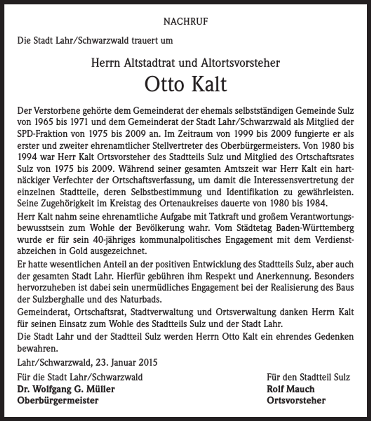 <p>NACHRUF<br />Die Stadt Lahr/Schwarzwald trauert um</p><p>Herrn Altstadtrat und Altortsvorsteher</p><p>Otto Kalt<br />Der Verstorbene gehörte dem Gemeinderat der ehemals selbstständigen Gemeinde Sulz<br />von 1965 bis 1971 und dem Gemeinderat der Stadt Lahr/Schwarzwald als Mitglied der<br />SPD-Fraktion von 1975 bis 2009 an. Im Zeitraum von 1999 bis 2009 fungierte er als<br />erster und zweiter ehrenamtlicher Stellvertreter des Oberbürgermeisters. Von 1980 bis<br />1994 war Herr Kalt Ortsvorsteher des Stadtteils Sulz und Mitglied des Ortschaftsrates<br />Sulz von 1975 bis 2009. Während seiner gesamten Amtszeit war Herr Kalt ein hart­<br />näckiger Verfechter der Ortschaftsverfassung, um damit die Interessensvertretung der<br />einzelnen Stadtteile, deren Selbstbestimmung und Identifikation zu gewährleisten.<br />Seine Zugehörigkeit im Kreistag des Ortenaukreises dauerte von 1980 bis 1984.<br />Herr Kalt nahm seine ehrenamtliche Aufgabe mit Tatkraft und großem Verant­wortungs­bewusstsein zum Wohle der Bevölkerung wahr. Vom Städtetag Baden-Württemberg<br />wurde er für sein 40-jähriges kommunalpolitisches Engagement mit dem Verdienst­<br />abzeichen in Gold ausgezeichnet.<br />Er hatte wesentlichen Anteil an der positiven Entwicklung des Stadtteils Sulz, aber auch<br />der gesamten Stadt Lahr. Hierfür gebühren ihm Respekt und Anerkennung. Besonders<br />hervorzuheben ist dabei sein unermüdliches Engagement bei der Realisierung des Baus<br />der Sulzberghalle und des Naturbads.<br />Gemeinderat, Ortschaftsrat, Stadtverwaltung und Ortsverwaltung danken Herrn Kalt<br />für seinen Einsatz zum Wohle des Stadtteils Sulz und der Stadt Lahr.<br />Die Stadt Lahr und der Stadtteil Sulz werden Herrn Otto Kalt ein ehrendes Gedenken<br />bewahren.<br />Lahr/Schwarzwald, 23. Januar 2015<br />Für die Stadt Lahr/Schwarzwald<br />Für den Stadtteil Sulz<br />Dr. Wolfgang G. Müller<br />Rolf Mauch<br />Oberbürgermeister<br />Ortsvorsteher</p>