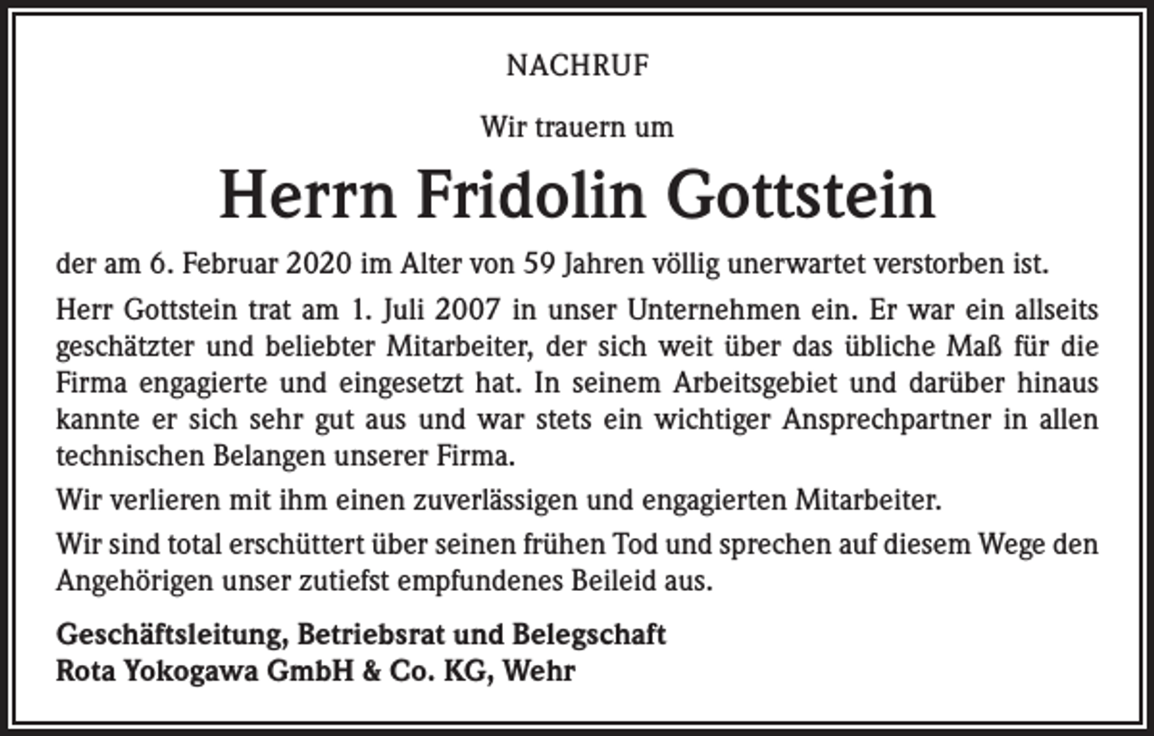 <p>NACHRUF<br />Wir trauern um</p><p>Herrn Fridolin Gottstein<br />der am 6. Februar 2020 im Alter von 59 Jahren völlig unerwartet verstorben ist.<br />Herr Gottstein trat am 1. Juli 2007 in unser Unternehmen ein. Er war ein allseits<br />­geschätzter und beliebter Mitarbeiter, der sich weit über das übliche Maß für die<br />Firma engagierte und eingesetzt hat. In seinem Arbeitsgebiet und darüber hinaus<br />kannte er sich sehr gut aus und war stets ein wichtiger Ansprechpartner in allen<br />­technischen Belangen unserer Firma.<br />Wir verlieren mit ihm einen zuverlässigen und engagierten Mitarbeiter.<br />Wir sind total erschüttert über seinen frühen Tod und sprechen auf diesem Wege den<br />Angehörigen unser zutiefst empfundenes Beileid aus.<br />Geschäftsleitung, Betriebsrat und Belegschaft<br />Rota Yokogawa GmbH &amp; Co. KG, Wehr</p>