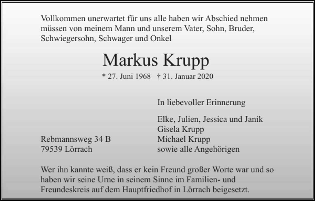<p>Vollkommen unerwartet für uns alle haben wir Abschied nehmen<br />müssen von meinem Mann und unserem Vater, Sohn, Bruder,<br />Schwiegersohn, Schwager und Onkel</p><p>Markus Krupp<br />* 27. Juni 1968 † 31. Januar 2020</p><p>In liebevoller Erinnerung</p><p>Rebmannsweg 34 B<br />79539 Lörrach</p><p>Elke, Julien, Jessica und Janik<br />Gisela Krupp<br />Michael Krupp<br />sowie alle Angehörigen</p><p>Wer ihn kannte weiß, dass er kein Freund großer Worte war und so<br />haben wir seine Urne in seinem Sinne im Familien- und<br />Freundeskreis auf dem Hauptfriedhof in Lörrach beigesetzt.</p>