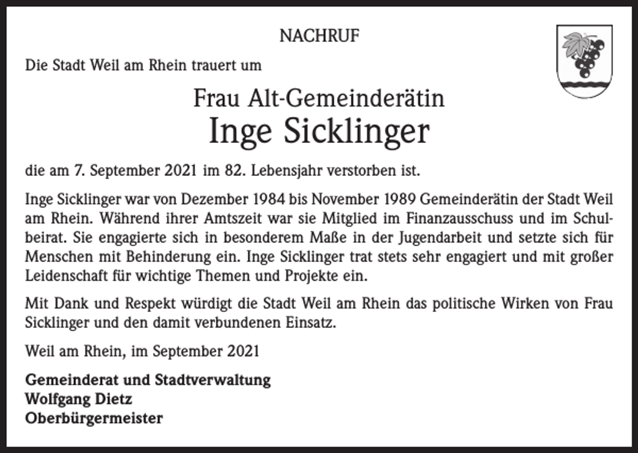 <p>NACHRUF<br />Die Stadt Weil am Rhein trauert um</p><p>Frau Alt-Gemeinderätin</p><p>Inge Sicklinger</p><p>die am 7. September 2021 im 82. Lebensjahr verstorben ist.<br />Inge Sicklinger war von Dezember 1984 bis November 1989 Gemeinderätin der Stadt Weil<br />am Rhein. Während ihrer Amtszeit war sie Mitglied im Finanzausschuss und im Schul­<br />beirat. Sie engagierte sich in besonderem Maße in der Jugendarbeit und setzte sich für<br />Menschen mit Behinderung ein. Inge Sicklinger trat stets sehr engagiert und mit großer<br />Leidenschaft für wichtige Themen und Projekte ein.<br />Mit Dank und Respekt würdigt die Stadt Weil am Rhein das politische Wirken von Frau<br />Sicklinger und den damit verbundenen Einsatz.<br />Weil am Rhein, im September 2021<br />Gemeinderat und Stadtverwaltung<br />Wolfgang Dietz<br />Oberbürgermeister</p>