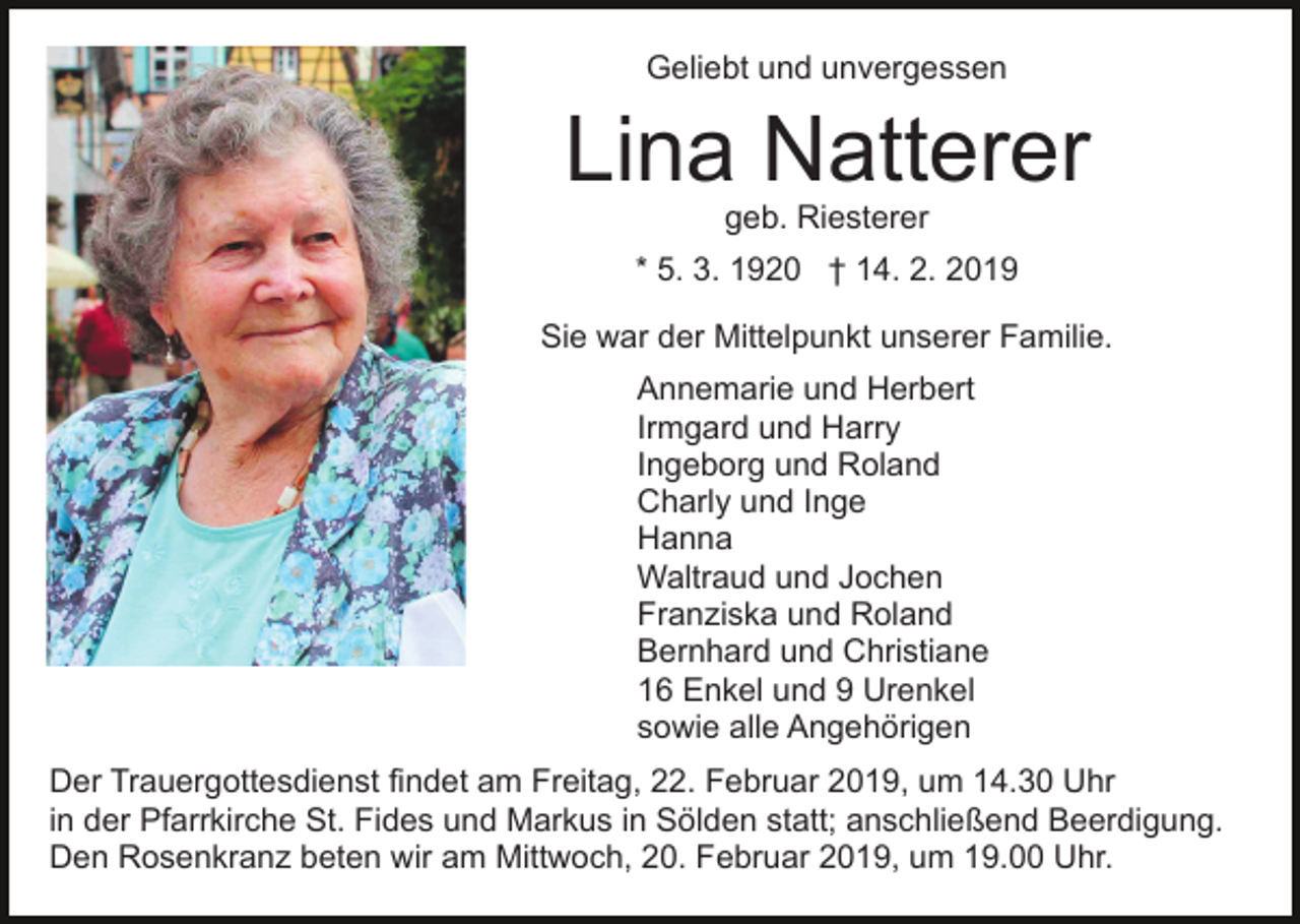 <p>Geliebt und unvergessen</p><p>Lina Natterer<br />geb. Riesterer</p><p>* 5. 3. 1920 † 14. 2. 2019<br />Sie war der Mittelpunkt unserer Familie.<br />Annemarie und Herbert<br />Irmgard und Harry<br />Ingeborg und Roland<br />Charly und Inge<br />Hanna<br />Waltraud und Jochen<br />Franziska und Roland<br />Bernhard und Christiane<br />16 Enkel und 9 Urenkel<br />sowie alle Angehörigen<br />Der Trauergottesdienst findet am Freitag, 22. Februar 2019, um 14.30 Uhr<br />in der Pfarrkirche St. Fides und Markus in Sölden statt; anschließend Beerdigung.<br />Den Rosenkranz beten wir am Mittwoch, 20. Februar 2019, um 19.00 Uhr.</p>