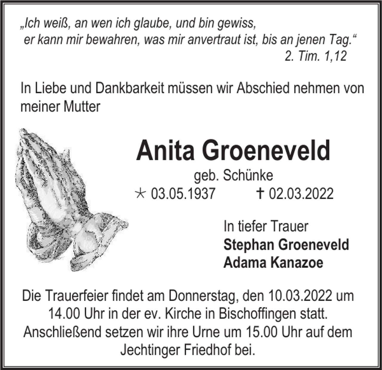 <p>„Ich weiß, an wen ich glaube, und bin gewiss,<br />er kann mir bewahren, was mir anvertraut ist, bis an jenen Tag.“<br />2. Tim. 1,12</p><p>In Liebe und Dankbarkeit müssen wir Abschied nehmen von<br />meiner Mutter</p><p>Anita Groeneveld</p><p>geb. Schünke<br /> 03.05.1937<br /> 02.03.2022<br />In tiefer Trauer<br />Stephan Groeneveld<br />Adama Kanazoe<br />Die Trauerfeier findet am Donnerstag, den 10.03.2022 um<br />14.00 Uhr in der ev. Kirche in Bischoffingen statt.<br />Anschließend setzen wir ihre Urne um 15.00 Uhr auf dem<br />Jechtinger Friedhof bei.</p>