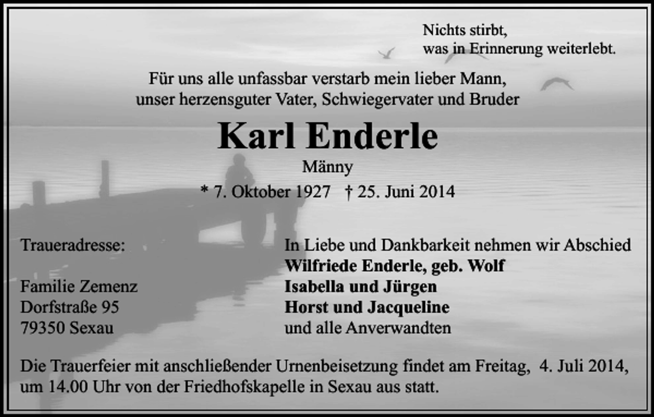 <p>Nichts stirbt,<br />was in Erinnerung weiterlebt.</p><p>Für uns alle unfassbar verstarb mein lieber Mann,<br />unser herzensguter Vater, Schwiegervater und Bruder</p><p>Karl Enderle</p><p>Männy<br />* 7. Oktober 1927 † 25. Juni 2014<br />Traueradresse:<br />Familie Zemenz<br />Dorfstraße 95<br />79350 Sexau</p><p>In Liebe und Dankbarkeit nehmen wir Abschied<br />Wilfriede Enderle, geb. Wolf<br />Isabella und Jürgen<br />Horst und Jacqueline<br />und alle Anverwandten</p><p>Die Trauerfeier mit anschließender Urnenbeisetzung findet am Freitag, 4. Juli 2014,<br />um 14.00 Uhr von der Friedhofskapelle in Sexau aus statt.</p>