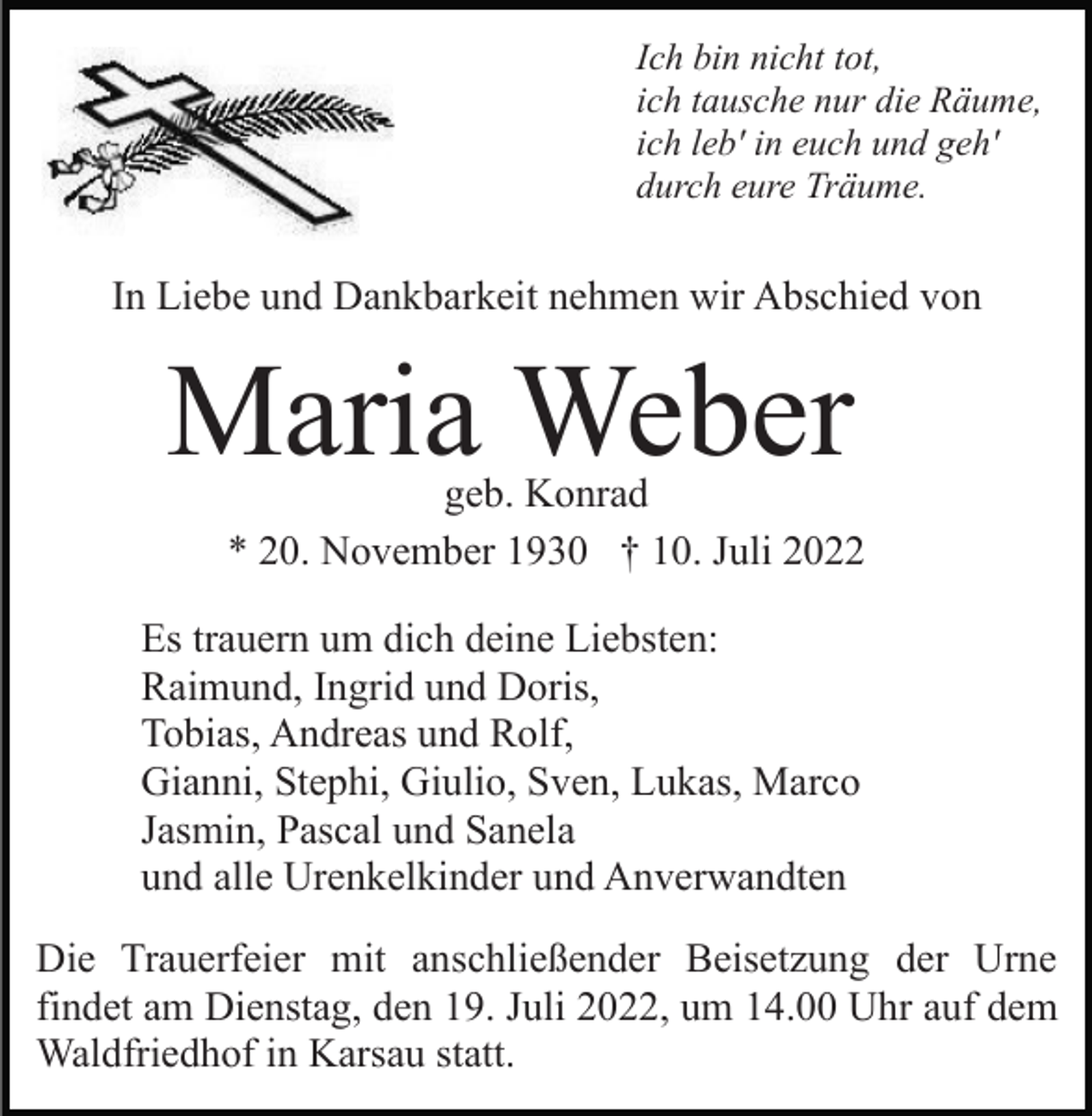 <p>Ich bin nicht tot,<br />ich tausche nur die Räume,<br />ich leb' in euch und geh'<br />durch eure Träume.</p><p>In Liebe und Dankbarkeit nehmen wir Abschied von</p><p>Maria Weber</p><p>geb. Konrad<br />* 20. November 1930 † 10. Juli 2022</p><p>Es trauern um dich deine Liebsten:<br />Raimund, Ingrid und Doris,<br />Tobias, Andreas und Rolf,<br />Gianni, Stephi, Giulio, Sven, Lukas, Marco<br />Jasmin, Pascal und Sanela<br />und alle Urenkelkinder und Anverwandten<br />Die Trauerfeier mit anschließender Beisetzung der Urne<br />findet am Dienstag, den 19. Juli 2022, um 14.00 Uhr auf dem<br />Waldfriedhof in Karsau statt.</p>