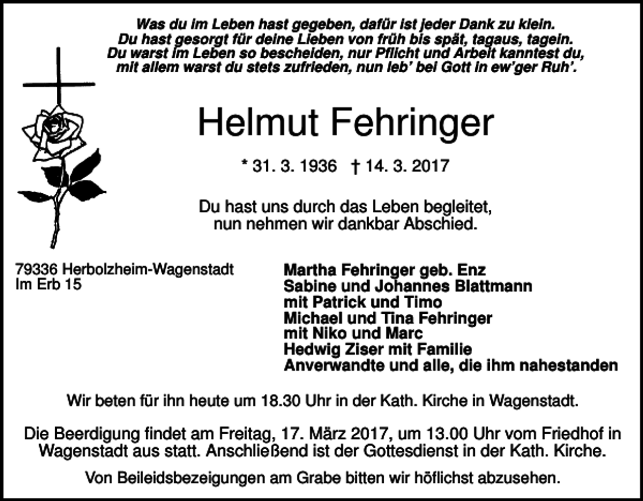 <p>Was du im Leben hast gegeben, dafür ist jeder Dank zu klein.<br />Du hast gesorgt für deine Lieben von früh bis spät, tagaus, tagein.<br />Du warst im Leben so bescheiden, nur Pflicht und Arbeit kanntest du,<br />mit allem warst du stets zufrieden, nun leb’ bei Gott in ew’ger Ruh’.</p><p>Helmut Fehringer<br />* 31. 3. 1936 † 14. 3. 2017<br />Du hast uns durch das Leben begleitet,<br />nun nehmen wir dankbar Abschied.<br />79336 Herbolzheim-Wagenstadt<br />Im Erb 15</p><p>Martha Fehringer geb. Enz<br />Sabine und Johannes Blattmann<br />mit Patrick und Timo<br />Michael und Tina Fehringer<br />mit Niko und Marc<br />Hedwig Ziser mit Familie<br />Anverwandte und alle, die ihm nahestanden</p><p>Wir beten für ihn heute um 18.30 Uhr in der Kath. Kirche in Wagenstadt.</p><p>Die Beerdigung findet am Freitag, 17. März 2017, um 13.00 Uhr vom Friedhof in<br />Wagenstadt aus statt. Anschließend ist der Gottesdienst in der Kath. Kirche.<br />Von Beileidsbezeigungen am Grabe bitten wir höflichst abzusehen.</p>