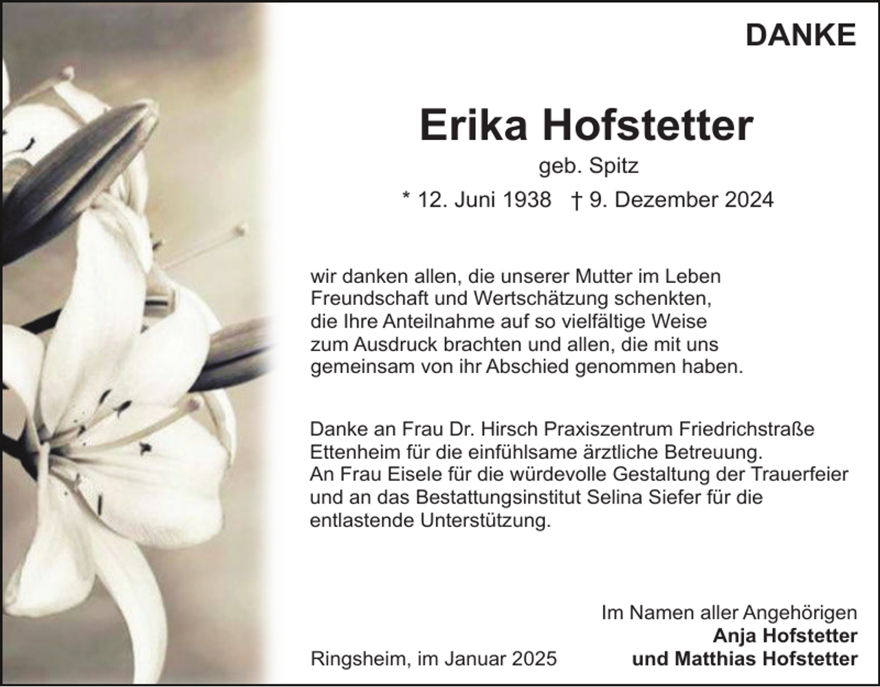 <p>DANKE</p><p>Erika Hofstetter<br />geb. Spitz<br />* 12. Juni 1938 † 9. Dezember 2024</p><p>wir danken allen, die unserer Mutter im Leben<br />Freundschaft und Wertschätzung schenkten,<br />die Ihre Anteilnahme auf so vielfältige Weise<br />zum Ausdruck brachten und allen, die mit uns<br />gemeinsam von ihr Abschied genommen haben.<br />Danke an Frau Dr. Hirsch Praxiszentrum Friedrichstraße<br />Ettenheim für die einfühlsame ärztliche Betreuung.<br />An Frau Eisele für die würdevolle Gestaltung der Trauerfeier<br />und an das Bestattungsinstitut Selina Siefer für die<br />entlastende Unterstützung.</p><p>Ringsheim, im Januar 2025</p><p>Im Namen aller Angehörigen<br />Anja Hofstetter<br />und Matthias Hofstetter</p>