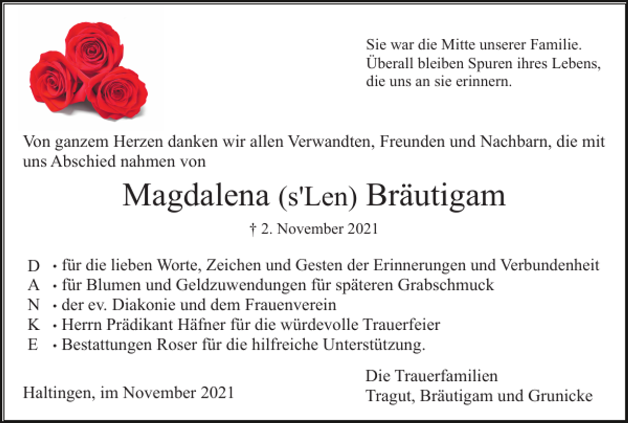 <p>Sie war die Mitte unserer Familie.<br />Überall bleiben Spuren ihres Lebens,<br />die uns an sie erinnern.</p><p>Von ganzem Herzen danken wir allen Verwandten, Freunden und Nachbarn, die mit<br />uns Abschied nahmen von</p><p>Magdalena (s'Len) Bräutigam<br />† 2. November 2021</p><p>D<br />A<br />N<br />K<br />E</p><p>für die lieben Worte, Zeichen und Gesten der Erinnerungen und Verbundenheit<br />für Blumen und Geldzuwendungen für späteren Grabschmuck<br />• der ev. Diakonie und dem Frauenverein<br />• Herrn Prädikant Häfner für die würdevolle Trauerfeier<br />• Bestattungen Roser für die hilfreiche Unterstützung.<br />•<br />•</p><p>Haltingen, im November 2021</p><p>Die Trauerfamilien<br />Tragut, Bräutigam und Grunicke</p>