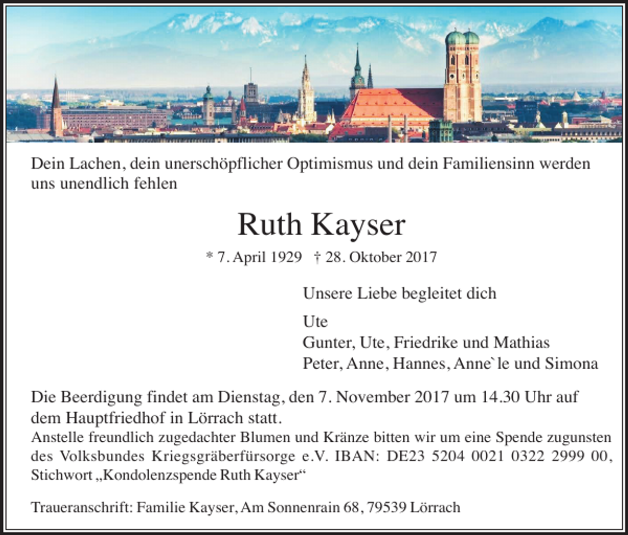 <p>Dein Lachen, dein unerschöpflicher Optimismus und dein Familiensinn werden<br />uns unendlich fehlen</p><p>Ruth Kayser<br />* 7. April 1929 † 28. Oktober 2017</p><p>Unsere Liebe begleitet dich<br />Ute<br />Gunter, Ute, Friedrike und Mathias<br />Peter, Anne, Hannes, Anne`le und Simona<br />Die Beerdigung findet am Dienstag, den 7. November 2017 um 14.30 Uhr auf<br />dem Hauptfriedhof in Lörrach statt.<br />Anstelle freundlich zugedachter Blumen und Kränze bitten wir um eine Spende zugunsten<br />des Volksbundes Kriegsgräberfürsorge e.V. IBAN: DE23 5204 0021 032999 00,<br />Stichwort „Kondolenzspende Ruth Kayser“<br />Traueranschrift: Familie Kayser, Am Sonnenrain 68, 79539 Lörrach</p>