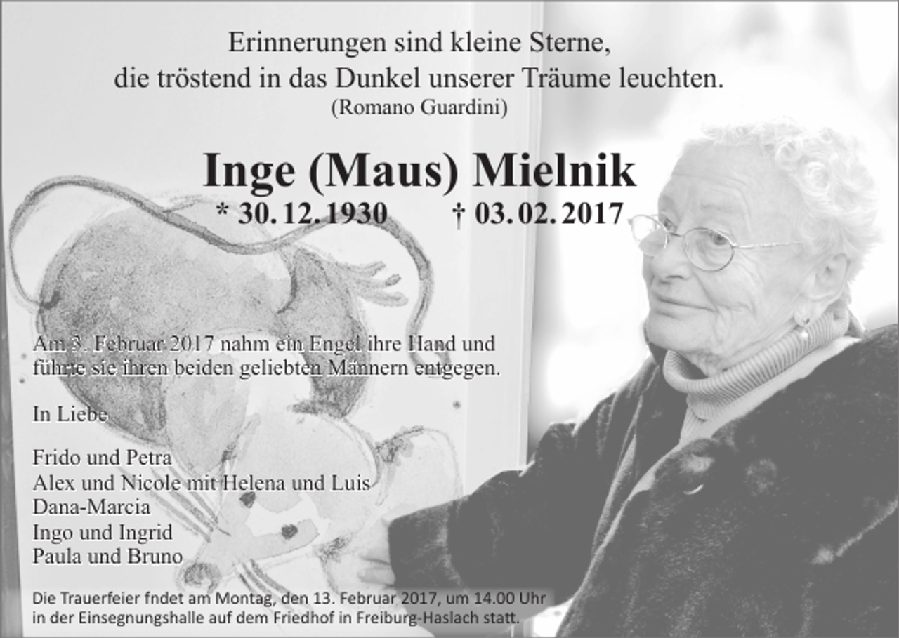 <p>Erinnerungen sind kleine Sterne,<br />die tröstend in das Dunkel unserer Träume leuchten.<br />(Romano Guardini)</p><p>Inge (Maus) Mielnik<br />* 30. 12. 1930 † 03. 02. 2017</p><p>Am 3. Februar 2017 nahm ein Engel ihre Hand und<br />führte sie ihren beiden geliebten Männern entgegen.<br />In Liebe<br />Frido und Petra<br />Alex und Nicole mit Helena und Luis<br />Dana-Marcia<br />Ingo und Ingrid<br />Paula und Bruno<br />Die Trauerfeier fndet am Montag, den 13. Februar 2017, um 14.00 Uhr<br />in der Einsegnungshalle auf dem Friedhof in Freiburg-Haslach statt.</p>