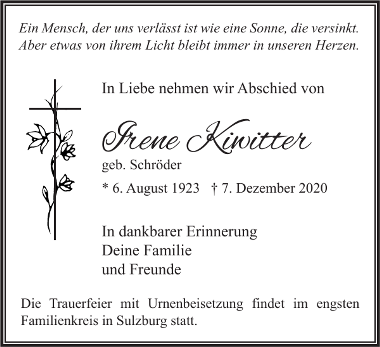 <p>Ein Mensch, der uns verlässt ist wie eine Sonne, die versinkt.<br />Aber etwas von ihrem Licht bleibt immer in unseren Herzen.</p><p>In Liebe nehmen wir Abschied von</p><p>Irene Kiwitter<br />geb. Schröder</p><p>* 6. August 1923 † 7. Dezember 2020</p><p>In dankbarer Erinnerung<br />Deine Familie<br />und Freunde<br />Die Trauerfeier mit Urnenbeisetzung findet im engsten<br />Familienkreis in Sulzburg statt.</p>
