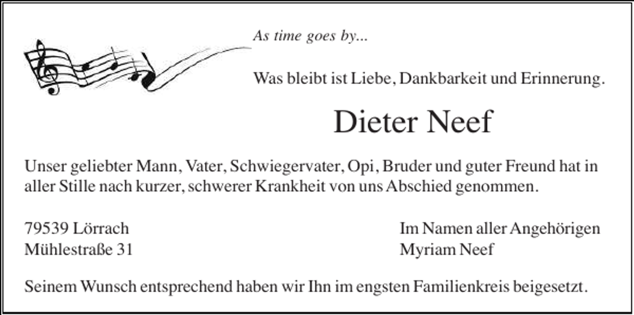 <p>As time goes by...</p><p>Was bleibt ist Liebe, Dankbarkeit und Erinnerung.</p><p>Dieter Neef<br />Unser geliebter Mann, Vater, Schwiegervater, Opi, Bruder und guter Freund hat in<br />aller Stille nach kurzer, schwerer Krankheit von uns Abschied genommen.<br />79539 Lörrach<br />Mühlestraße 31</p><p>Im Namen aller Angehörigen<br />Myriam Neef</p><p>Seinem Wunsch entsprechend haben wir Ihn im engsten Familienkreis beigesetzt.</p>