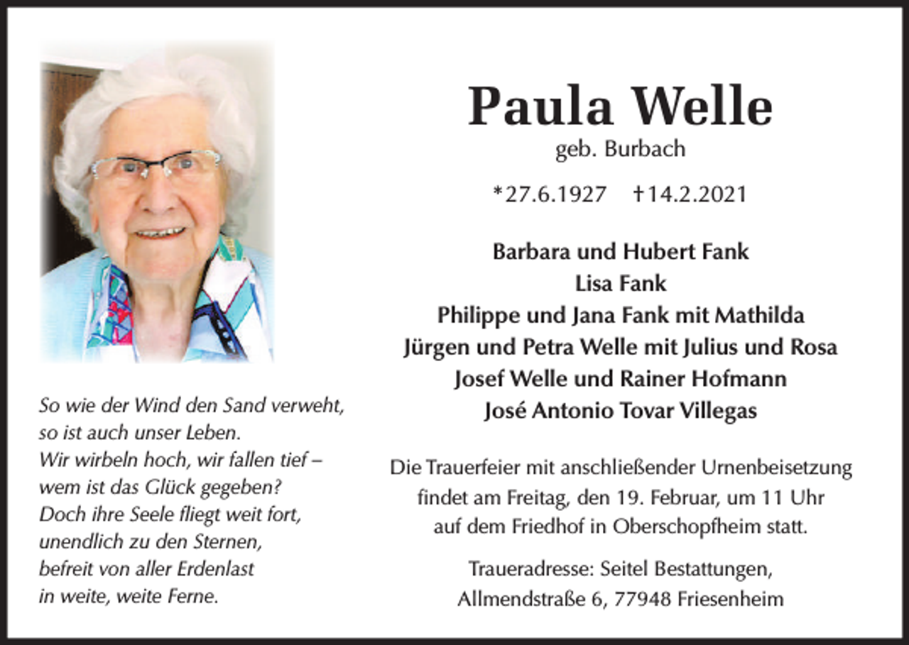 <p>Paula Welle<br />geb. Burbach</p><p>* 27.6.1927</p><p>So wie der Wind den Sand verweht,<br />so ist auch unser Leben.<br />Wir wirbeln hoch, wir fallen tief –<br />wem ist das Glück gegeben?<br />Doch ihre Seele ﬂiegt weit fort,<br />unendlich zu den Sternen,<br />befreit von aller Erdenlast<br />in weite, weite Ferne.</p><p>† 14.2.2021</p><p>Barbara und Hubert Fank<br />Lisa Fank<br />Philippe und Jana Fank mit Mathilda<br />Jürgen und Petra Welle mit Julius und Rosa<br />Josef Welle und Rainer Hofmann<br />José Antonio Tovar Villegas<br />Die Trauerfeier mit anschließender Urnenbeisetzung<br />ﬁndet am Freitag, den 19. Februar, um 11 Uhr<br />auf dem Friedhof in Oberschopfheim statt.<br />Traueradresse: Seitel Bestattungen,<br />Allmendstraße 6, 77948 Friesenheim</p>