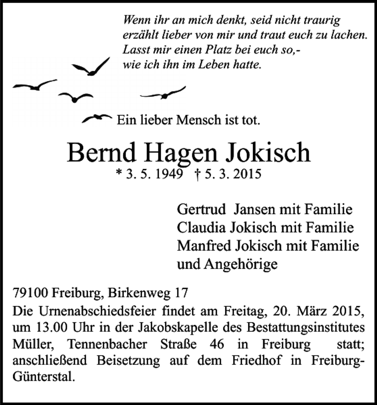 <p>Wenn ihr an mich denkt, seid nicht traurig<br />erzählt lieber von mir und traut euch zu lachen.<br />Lasst mir einen Platz bei euch so,wie ich ihn im Leben hatte.</p><p>Ein lieber Mensch ist tot.</p><p>Bernd Hagen Jokisch<br />* 3. 5. 1949 † 5. 3. 2015</p><p>Gertrud Jansen mit Familie<br />Claudia Jokisch mit Familie<br />Manfred Jokisch mit Familie<br />und Angehörige<br />79100 Freiburg, Birkenweg 17<br />Die Urnenabschiedsfeier findet am Freitag, 20. März 2015,<br />um 13.00 Uhr in der Jakobskapelle des Bestattungsinstitutes<br />Müller, Tennenbacher Straße 46 in Freiburg<br />statt;<br />anschließend Beisetzung auf dem Friedhof in FreiburgGünterstal.</p>