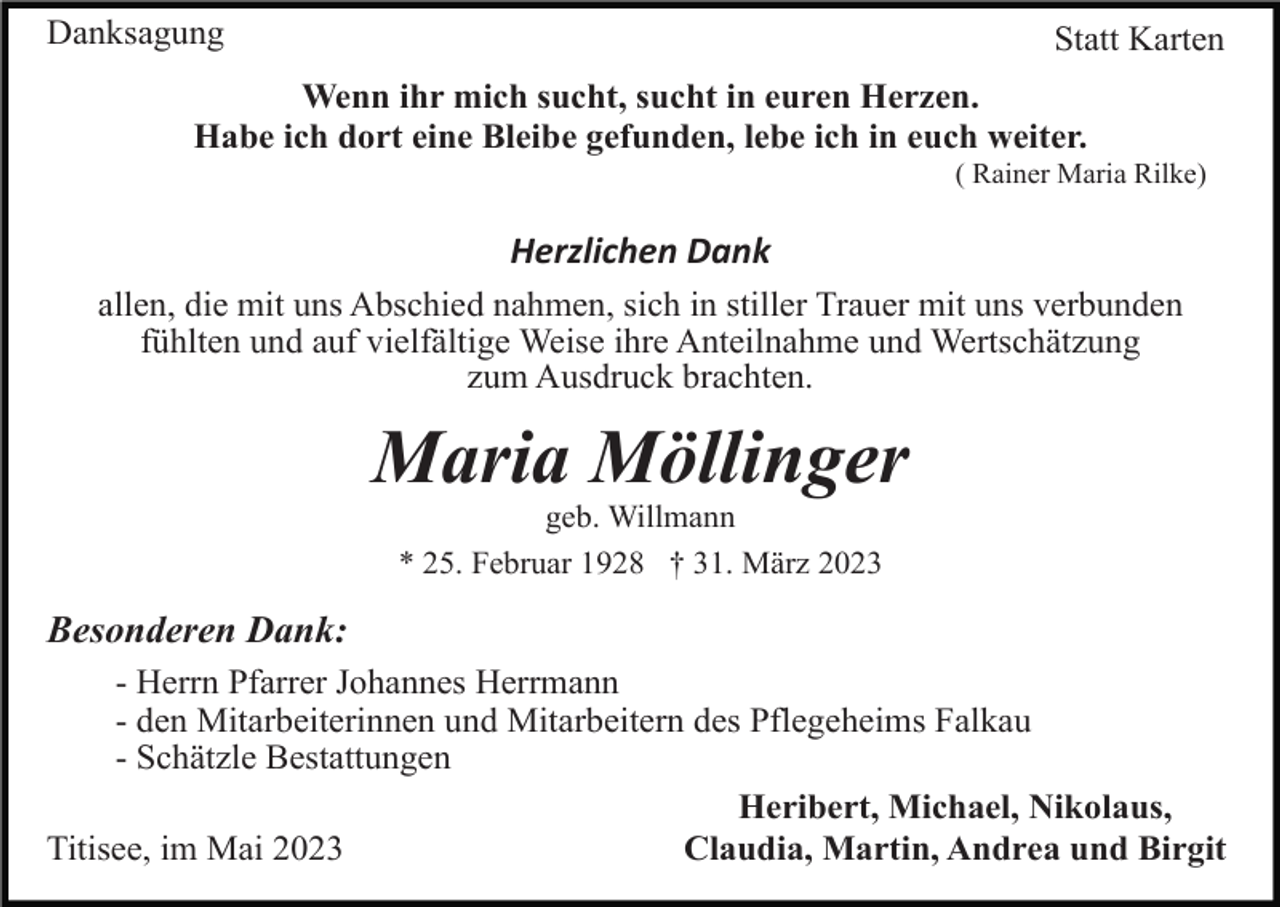 <p>Danksagung</p><p>Statt Karten</p><p>Wenn ihr mich sucht, sucht in euren Herzen.<br />Habe ich dort eine Bleibe gefunden, lebe ich in euch weiter.<br />( Rainer Maria Rilke)</p><p>Herzlichen Dank<br />allen, die mit uns Abschied nahmen, sich in stiller Trauer mit uns verbunden<br />fühlten und auf vielfältige Weise ihre Anteilnahme und Wertschätzung<br />zum Ausdruck brachten.</p><p>Maria Möllinger<br />geb. Willmann<br />* 25. Februar 1928 † 31. März 2023</p><p>Besonderen Dank:<br />- Herrn Pfarrer Johannes Herrmann<br />- den Mitarbeiterinnen und Mitarbeitern des Pflegeheims Falkau<br />- Schätzle Bestattungen<br />Heribert, Michael, Nikolaus,<br />Titisee, im Mai 2023<br />Claudia, Martin, Andrea und Birgit</p>