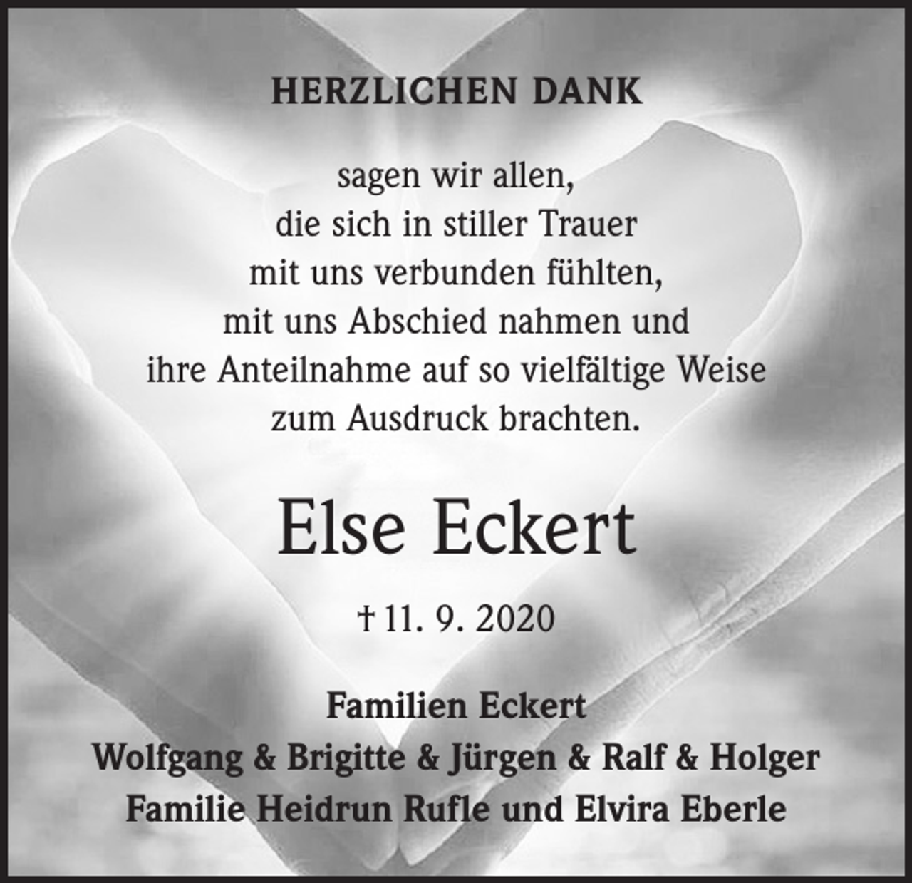<p>HERZLICHEN DANK<br />sagen wir allen,<br />die sich in stiller Trauer<br />mit uns verbunden fühlten,<br />mit uns Abschied nahmen und<br />ihre Anteilnahme auf so vielfältige Weise<br />zum Ausdruck brachten.</p><p>Else Eckert<br />† 11. 9. 2020<br />Familien Eckert<br />Wolfgang &amp; Brigitte &amp; Jürgen &amp; Ralf &amp; Holger<br />Familie Heidrun Rufle und Elvira Eberle</p>