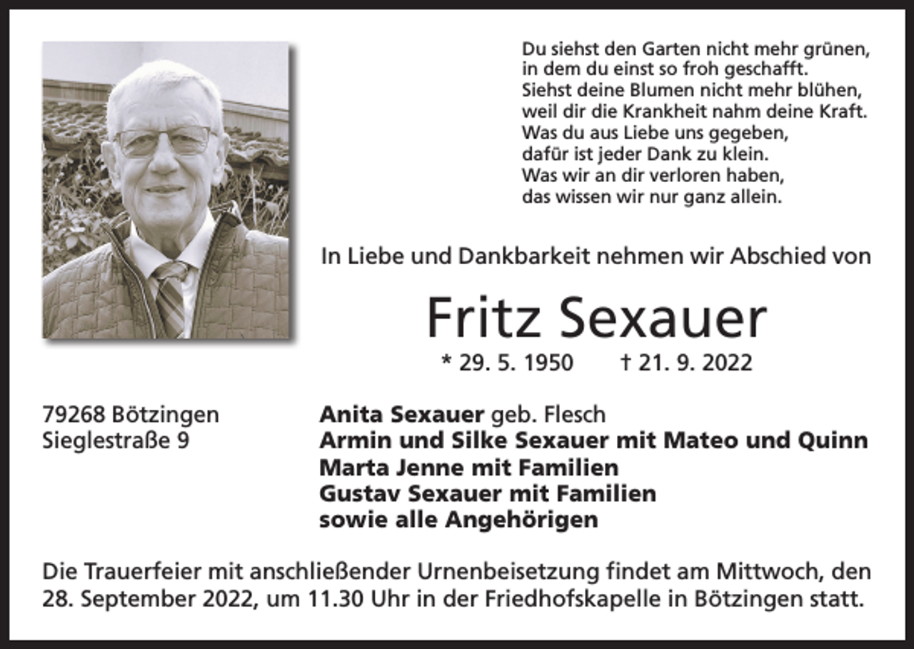 <p>Du siehst den Garten nicht mehr grünen,<br />in dem du einst so froh geschafft.<br />Siehst deine Blumen nicht mehr blühen,<br />weil dir die Krankheit nahm deine Kraft.<br />Was du aus Liebe uns gegeben,<br />dafür ist jeder Dank zu klein.<br />Was wir an dir verloren haben,<br />das wissen wir nur ganz allein.</p><p>In Liebe und Dankbarkeit nehmen wir Abschied von</p><p>Fritz Sexauer<br />* 29. 5. 1950 † 21. 9. 2022</p><p>79268 Bötzingen<br />Anita Sexauer geb. Flesch<br />Sieglestraße 9 Armin und Silke Sexauer mit Mateo und Quinn<br />Marta Jenne mit Familien<br />Gustav Sexauer mit Familien<br />sowie alle Angehörigen<br />Die Trauerfeier mit anschließender Urnenbeisetzung findet am Mittwoch, den<br />28. September 2022, um 11.30 Uhr in der Friedhofskapelle in Bötzingen statt.</p>