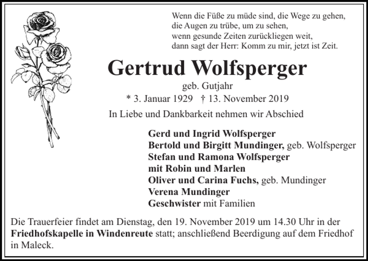 <p>Wenn die Füße zu müde sind, die Wege zu gehen,<br />die Augen zu trübe, um zu sehen,<br />wenn gesunde Zeiten zurückliegen weit,<br />dann sagt der Herr: Komm zu mir, jetzt ist Zeit.</p><p>Gertrud Wolfsperger<br />geb. Gutjahr<br />* 3. Januar 1929 † 13. November 2019<br />In Liebe und Dankbarkeit nehmen wir Abschied<br />Gerd und Ingrid Wolfsperger<br />Bertold und Birgitt Mundinger, geb. Wolfsperger<br />Stefan und Ramona Wolfsperger<br />mit Robin und Marlen<br />Oliver und Carina Fuchs, geb. Mundinger<br />Verena Mundinger<br />Geschwister mit Familien<br />Die Trauerfeier findet am Dienstag, den 19. November 2019 um 14.30 Uhr in der<br />Friedhofskapelle in Windenreute statt; anschließend Beerdigung auf dem Friedhof<br />in Maleck.</p>