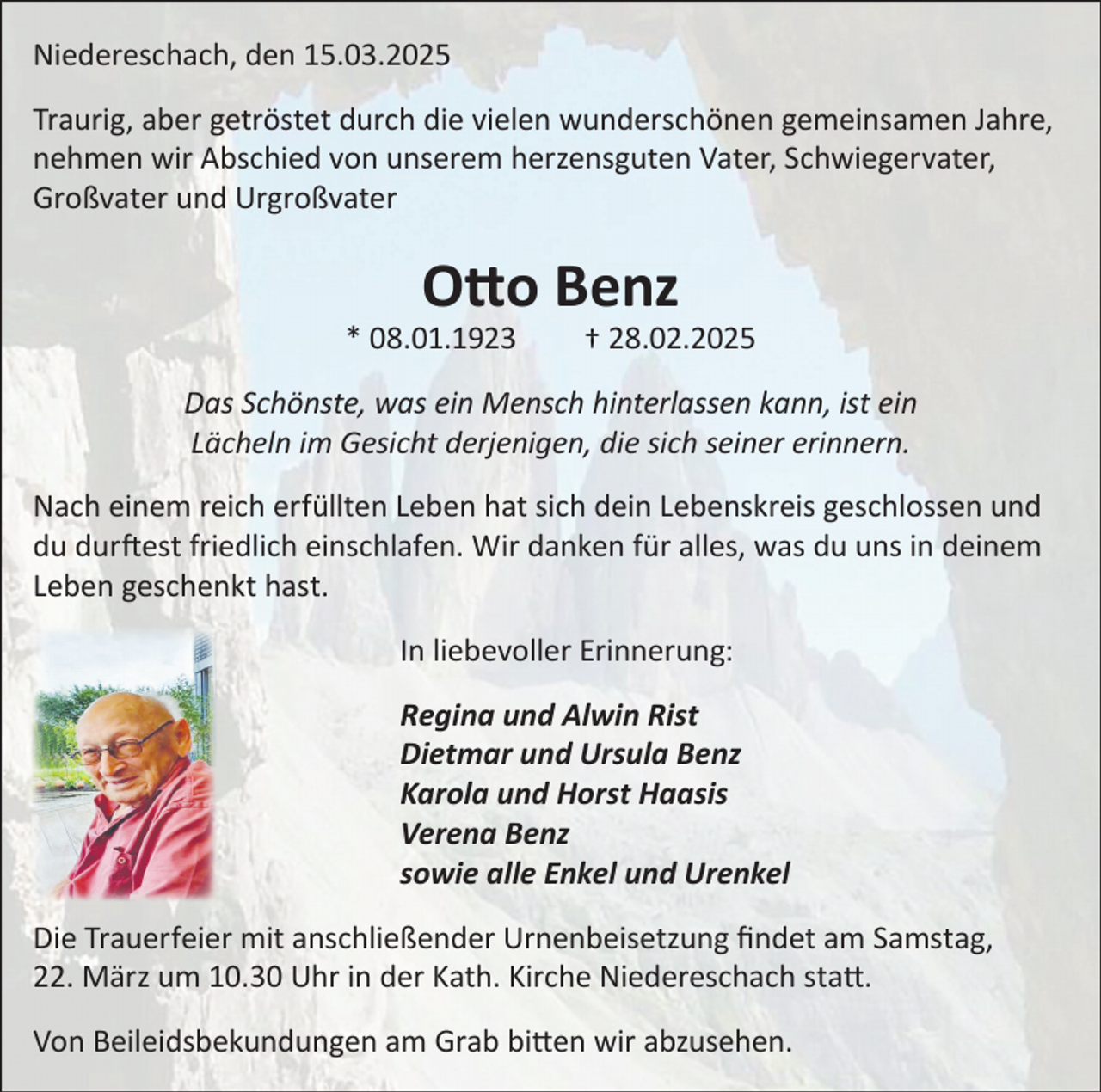 <p>Niedereschach, den 15.03.2025<br />Traurig, aber getröstet durch die vielen wunderschönen gemeinsamen Jahre,<br />nehmen wir Abschied von unserem herzensguten Vater, Schwiegervater,<br />Großvater und Urgroßvater</p><p>Otto Benz</p><p>* 08.01.1923</p><p>† 28.02.2025</p><p>Das Schönste, was ein Mensch hinterlassen kann, ist ein<br />Lächeln im Gesicht derjenigen, die sich seiner erinnern.<br />Nach einem reich erfüllten Leben hat sich dein Lebenskreis geschlossen und<br />du durftest friedlich einschlafen. Wir danken für alles, was du uns in deinem<br />Leben geschenkt hast.<br />In liebevoller Erinnerung:<br />Regina und Alwin Rist<br />Dietmar und Ursula Benz<br />Karola und Horst Haasis<br />Verena Benz<br />sowie alle Enkel und Urenkel<br />Die Trauerfeier mit anschließender Urnenbeisetzung findet am Samstag,<br />22. März um 10.30 Uhr in der Kath. Kirche Niedereschach statt.<br />Von Beileidsbekundungen am Grab bitten wir abzusehen.</p>