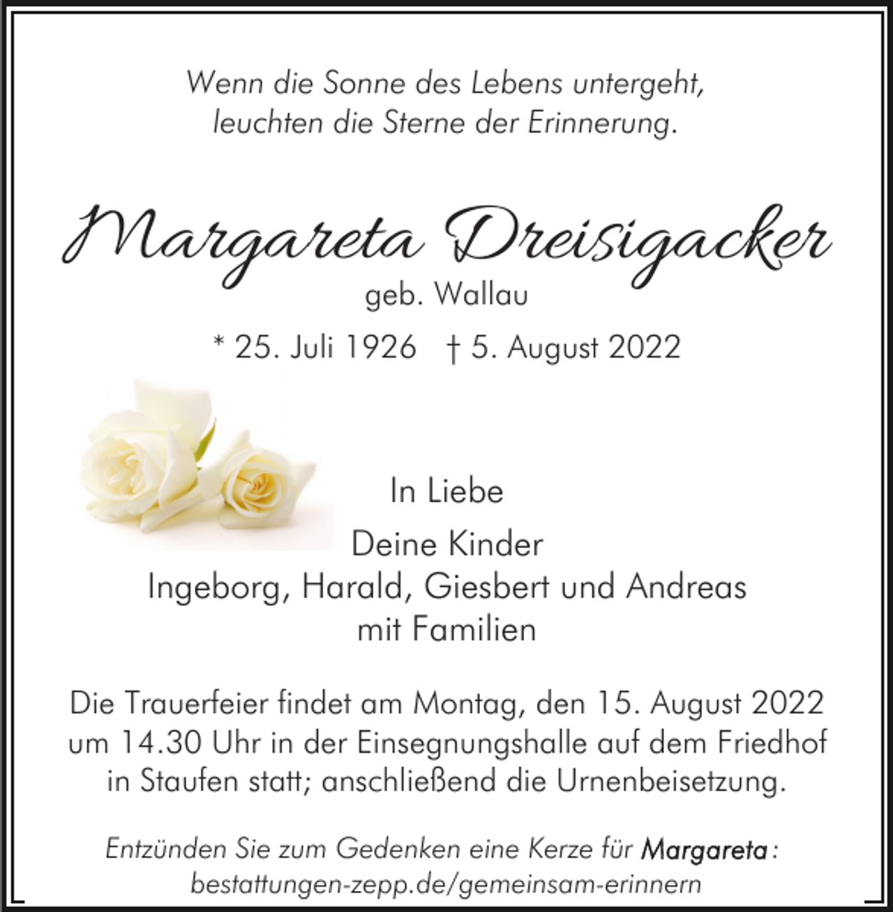 <p>Wenn die Sonne des Lebens untergeht,<br />leuchten die Sterne der Erinnerung.</p><p>Margareta Dreisigacker<br />geb. Wallau</p><p>* 25. Juli 1926 † 5. August 2022</p><p>In Liebe<br />Deine Kinder<br />Ingeborg, Harald, Giesbert und Andreas<br />mit Familien<br />Die Trauerfeier findet am Montag, den 15. August 2022<br />um 14.30 Uhr in der Einsegnungshalle auf dem Friedhof<br />in Staufen statt; anschließend die Urnenbeisetzung.<br />Entzünden Sie zum Gedenken eine Kerze für<br />bestattungen-zepp.de/gemeinsam-erinnern</p><p>:</p>