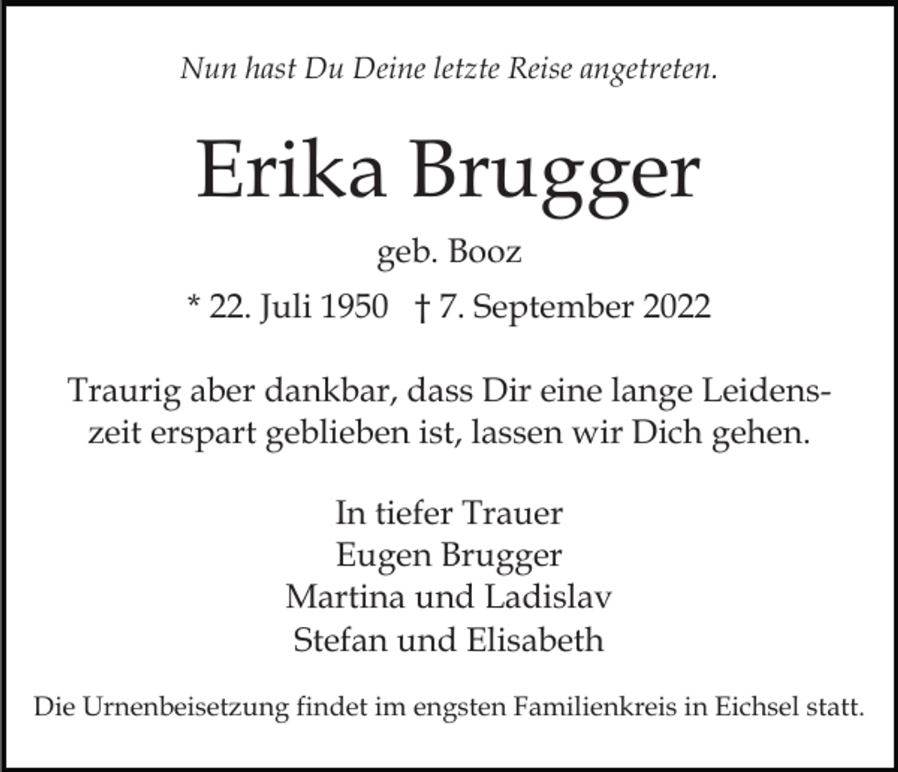 <p>Nun hast Du Deine letzte Reise angetreten.</p><p>Erika Brugger<br />geb. Booz<br />* 22. Juli 1950 † 7. September 2022<br />Traurig aber dankbar, dass Dir eine lange Leidenszeit erspart geblieben ist, lassen wir Dich gehen.<br />In tiefer Trauer<br />Eugen Brugger<br />Martina und Ladislav<br />Stefan und Elisabeth<br />Die Urnenbeisetzung findet im engsten Familienkreis in Eichsel statt.</p>