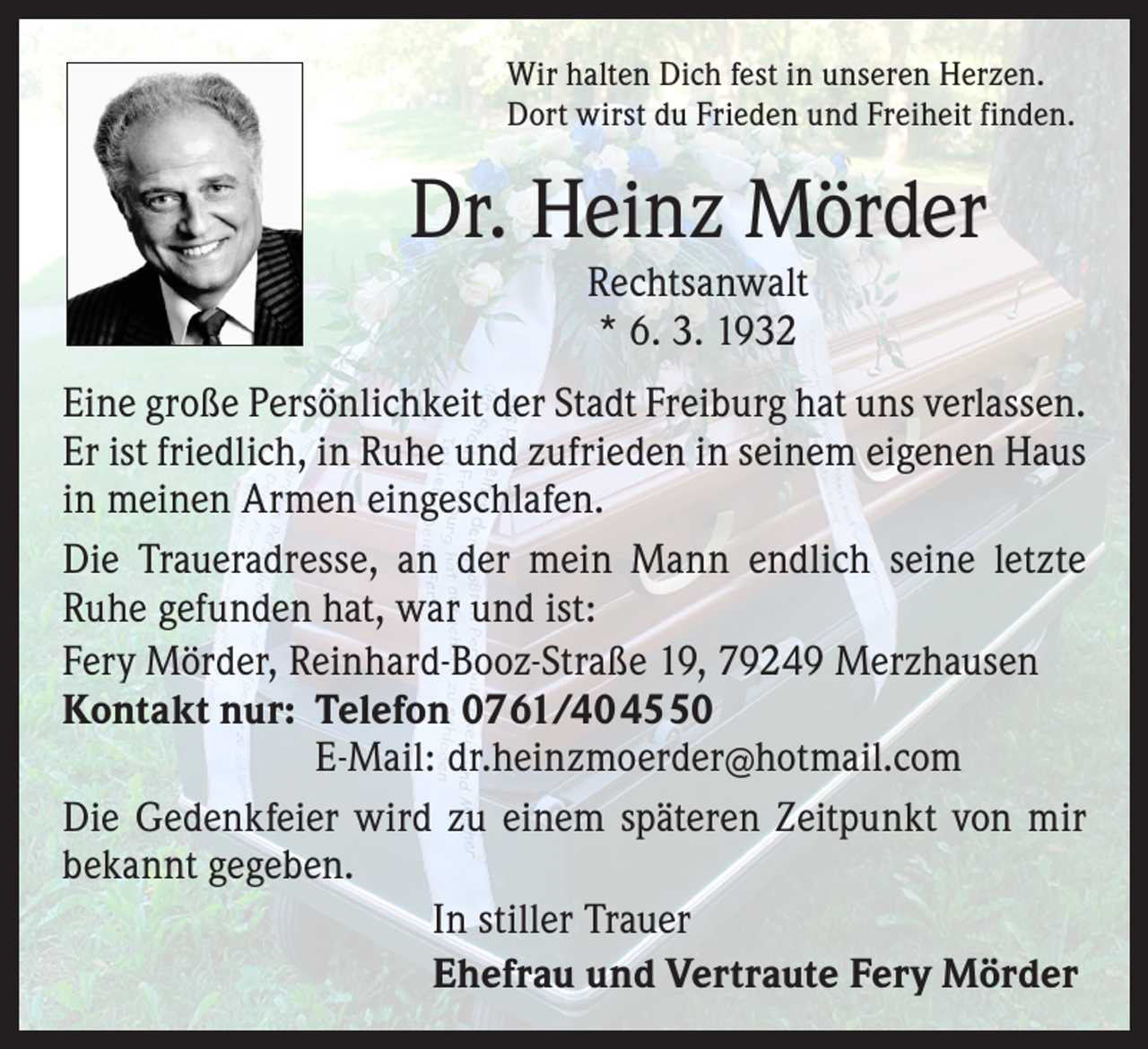 <p>Wir halten Dich fest in unseren Herzen.<br />Dort wirst du Frieden und Freiheit finden.</p><p>Dr. Heinz Mörder<br />Rechtsanwalt<br />* 6. 3. 1932</p><p>Eine große Persönlichkeit der Stadt Freiburg hat uns verlassen.<br />Er ist friedlich, in Ruhe und zufrieden in seinem eigenen Haus<br />in meinen Armen eingeschlafen.<br />Die Traueradresse, an der mein Mann endlich seine letzte<br />Ruhe gefunden hat, war und ist:<br />Fery Mörder, Reinhard-Booz-Straße 19, 79249 Merzhausen<br />Kontakt nur: Telefon 0761/404550</p><p>E-Mail: dr.heinzmoerder@hotmail.com<br />Die Gedenkfeier wird zu einem späteren Zeitpunkt von mir<br />bekannt gegeben.<br />In stiller Trauer<br />Ehefrau und Vertraute Fery Mörder</p>
