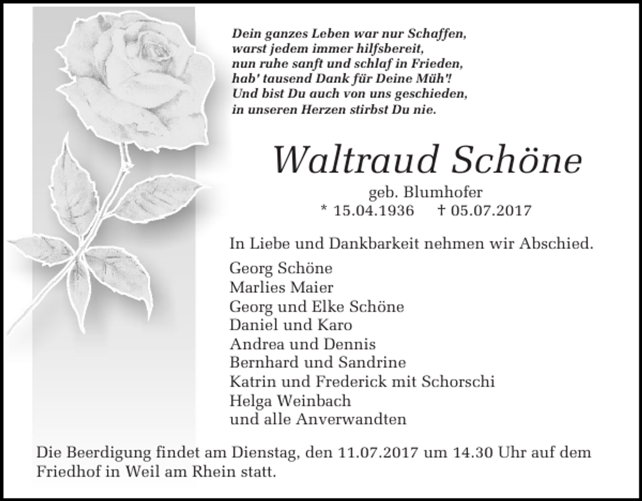 <p>Dein ganzes Leben war nur Schaffen,<br />warst jedem immer hilfsbereit,<br />nun ruhe sanft und schlaf in Frieden,<br />hab' tausend Dank für Deine Müh'!<br />Und bist Du auch von uns geschieden,<br />in unseren Herzen stirbst Du nie.</p><p>Waltraud Schöne<br />geb. Blumhofer<br />* 15.04.1936 † 05.07.2017</p><p>In Liebe und Dankbarkeit nehmen wir Abschied.<br />Georg Schöne<br />Marlies Maier<br />Georg und Elke Schöne<br />Daniel und Karo<br />Andrea und Dennis<br />Bernhard und Sandrine<br />Katrin und Frederick mit Schorschi<br />Helga Weinbach<br />und alle Anverwandten<br />Die Beerdigung findet am Dienstag, den 11.07.2017 um 14.30 Uhr auf dem<br />Friedhof in Weil am Rhein statt.</p>