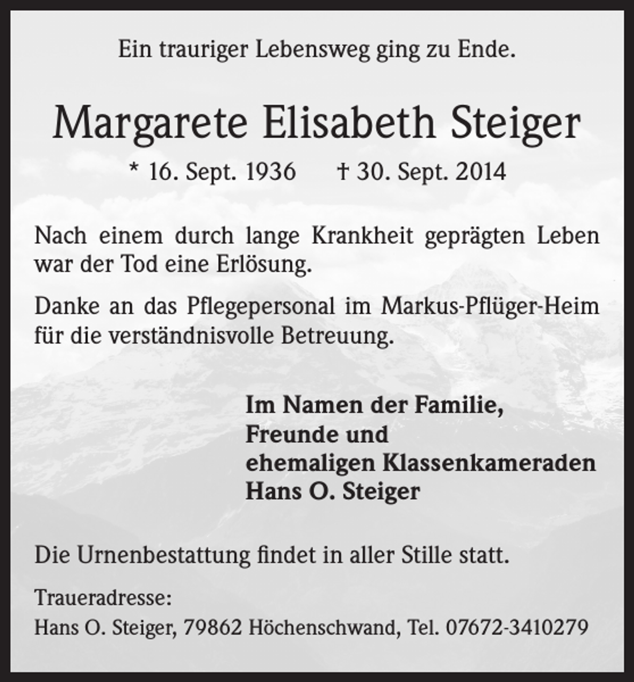 <p>Ein trauriger Lebensweg ging zu Ende.</p><p>Margarete Elisabeth Steiger<br />* 16. Sept. 1936 † 30. Sept. 2014<br />Nach einem durch lange Krankheit geprägten Leben<br />war der Tod eine Erlösung.<br />Danke an das Pflegepersonal im Markus-Pflüger-Heim<br />für die verständnisvolle Betreuung.<br />Im Namen der Familie,<br />Freunde und<br />ehemaligen Klassenkameraden<br />Hans O. Steiger<br />Die Urnenbestattung findet in aller Stille statt.<br />Traueradresse:<br />Hans O. Steiger, 79862 Höchenschwand, Tel. 07672-3410279</p>