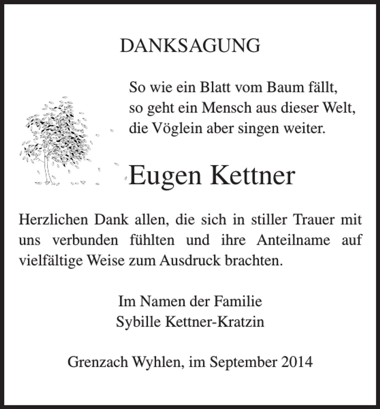 <p>DANKSAGUNG<br />So wie ein Blatt vom Baum fällt,<br />so geht ein Mensch aus dieser Welt,<br />die Vöglein aber singen weiter.</p><p>Eugen Kettner<br />Herzlichen Dank allen, die sich in stiller Trauer mit<br />uns verbunden fühlten und ihre Anteilname auf<br />vielfältige Weise zum Ausdruck brachten.<br />Im Namen der Familie<br />Sybille Kettner-Kratzin<br />Grenzach Wyhlen, im September 2014</p>