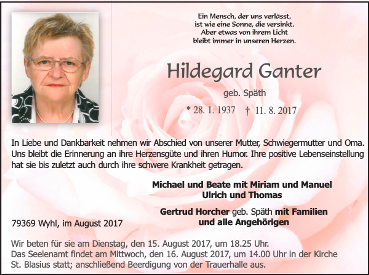 <p>Ein Mensch, der uns verlässt,<br />ist wie eine Sonne, die versinkt.<br />Aber etwas von ihrem Licht<br />bleibt immer in unseren Herzen.</p><p>Hildegard Ganter<br />geb. Späth</p><p>* 28. 1. 1937 † 11. 8. 2017<br />In Liebe und Dankbarkeit nehmen wir Abschied von unserer Mutter, Schwiegermutter und Oma.<br />Uns bleibt die Erinnerung an ihre Herzensgüte und ihren Humor. Ihre positive Lebenseinstellung<br />hat sie bis zuletzt auch durch ihre schwere Krankheit getragen.<br />Michael und Beate mit Miriam und Manuel<br />Ulrich und Thomas<br />79369 Wyhl, im August 2017</p><p>Gertrud Horcher geb. Späth mit Familien<br />und alle Angehörigen</p><p>Wir beten für sie am Dienstag, den 15. August 2017, um 18.25 Uhr.<br />Das Seelenamt findet am Mittwoch, den 16. August 2017, um 14.00 Uhr in der Kirche<br />St. Blasius statt; anschließend Beerdigung von der Trauerhalle aus.</p>