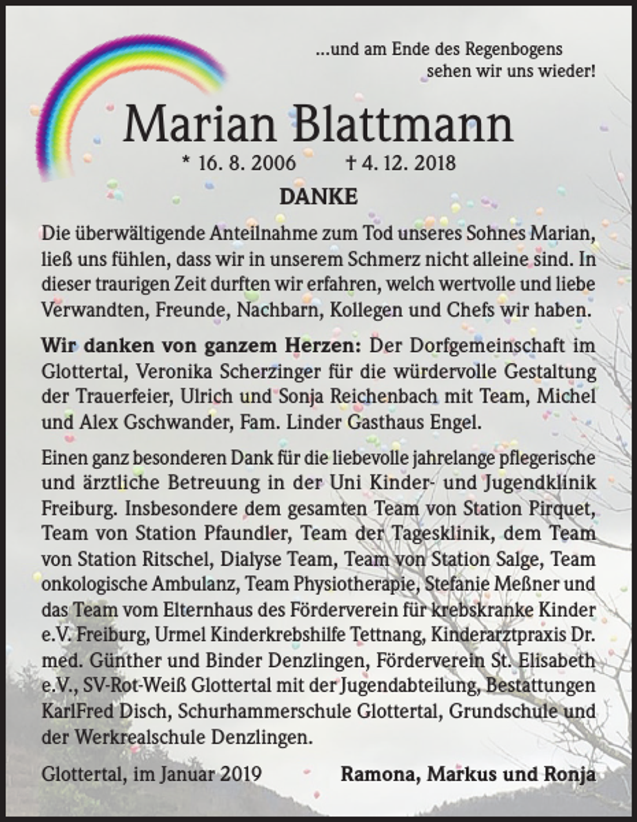 <p>...und am Ende des Regenbogens</p><p>sehen wir uns wieder!</p><p>Marian Blattmann<br />* 16. 8. 2006</p><p>† 4. 12. 2018</p><p>DANKE<br />Die überwältigende Anteilnahme zum Tod unseres Sohnes Marian,<br />ließ uns fühlen, dass wir in unserem Schmerz nicht alleine sind. In<br />dieser traurigen Zeit durften wir erfahren, welch wertvolle und liebe<br />Verwandten, Freunde, Nachbarn, Kollegen und Chefs wir haben.<br />Wir danken von ganzem Herzen: Der Dorfgemeinschaft im<br />Glottertal, Veronika Scherzinger für die würdervolle Gestaltung<br />der Trauerfeier, Ulrich und Sonja Reichenbach mit Team, Michel<br />und Alex Gschwander, Fam. Linder Gasthaus Engel.<br />Einen ganz besonderen Dank für die liebevolle jahrelange pflegerische<br />und ärztliche Betreuung in der Uni Kinder- und Jugendklinik<br />Freiburg. Insbesondere dem gesamten Team von Station Pirquet,<br />Team von Station Pfaundler, Team der Tagesklinik, dem Team<br />von Station Ritschel, Dialyse Team, Team von Station Salge, Team<br />onkologische Ambulanz, Team Physiotherapie, Stefanie Meßner und<br />das Team vom Elternhaus des Förderverein für krebskranke Kinder<br />e.V. Freiburg, Urmel Kinderkrebshilfe Tettnang, Kinderarztpraxis Dr.<br />med. Günther und Binder Denzlingen, Förderverein St. Elisabeth<br />e.V., SV-Rot-Weiß Glottertal mit der Jugendabteilung, Bestattungen<br />KarlFred Disch, Schurhammerschule Glottertal, Grundschule und<br />der Werkrealschule Denzlingen.<br />Glottertal, im Januar 2019</p><p>Ramona, Markus und Ronja</p>