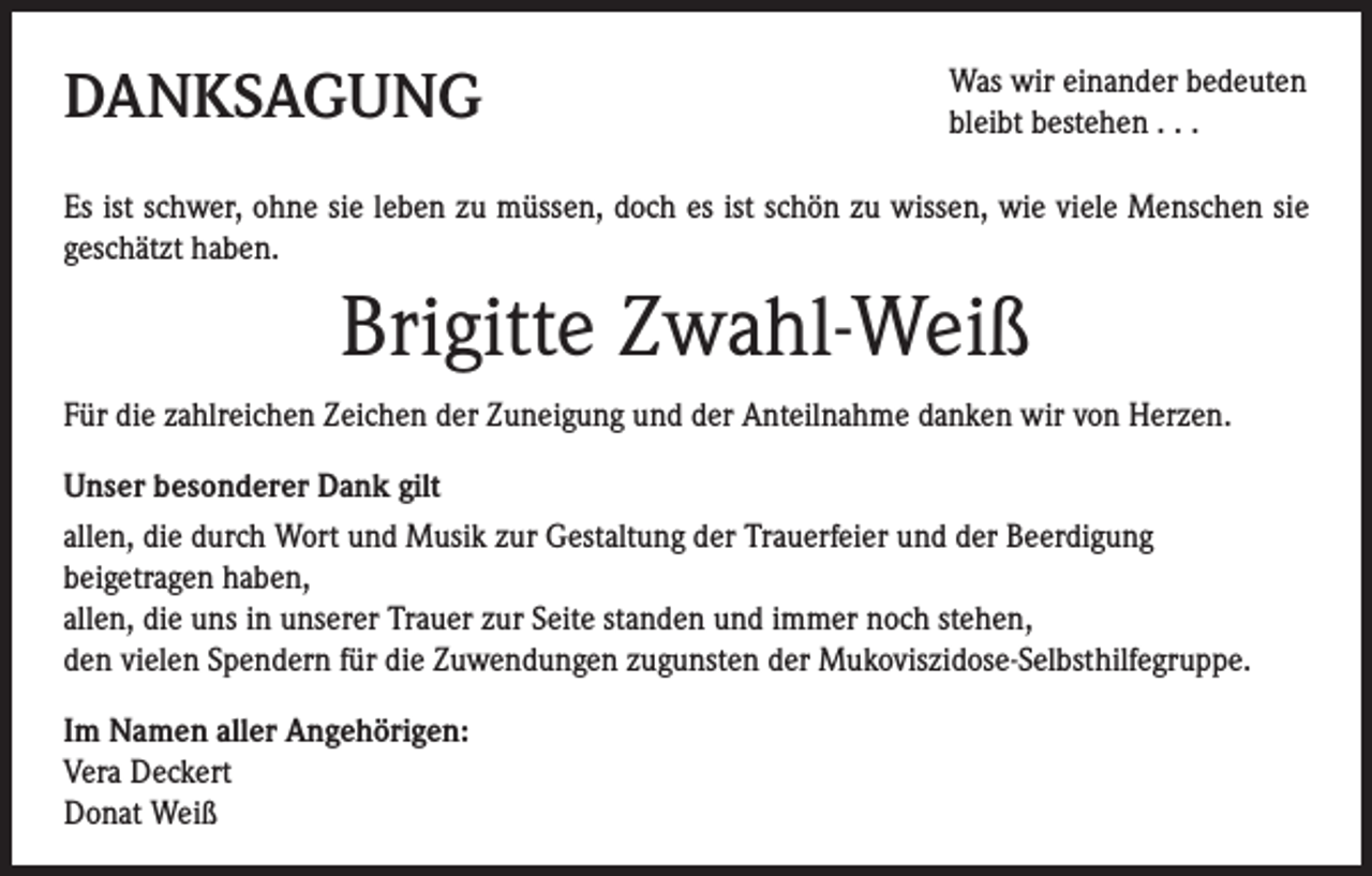 <p>DANKSAGUNG</p><p>Was wir einander bedeuten<br />bleibt bestehen . . .</p><p>Es ist schwer, ohne sie leben zu müssen, doch es ist schön zu wissen, wie viele Menschen sie<br />geschätzt haben.</p><p>Brigitte Zwahl-Weiß<br />Für die zahlreichen Zeichen der Zuneigung und der Anteilnahme danken wir von Herzen.<br />Unser besonderer Dank gilt<br />allen, die durch Wort und Musik zur Gestaltung der Trauerfeier und der Beerdigung<br />beigetragen haben,<br />allen, die uns in unserer Trauer zur Seite standen und immer noch stehen,<br />den vielen Spendern für die Zuwendungen zugunsten der Mukoviszidose-Selbsthilfegruppe.<br />I m Namen aller Angehörigen:<br />Vera Deckert<br />Donat Weiß</p>