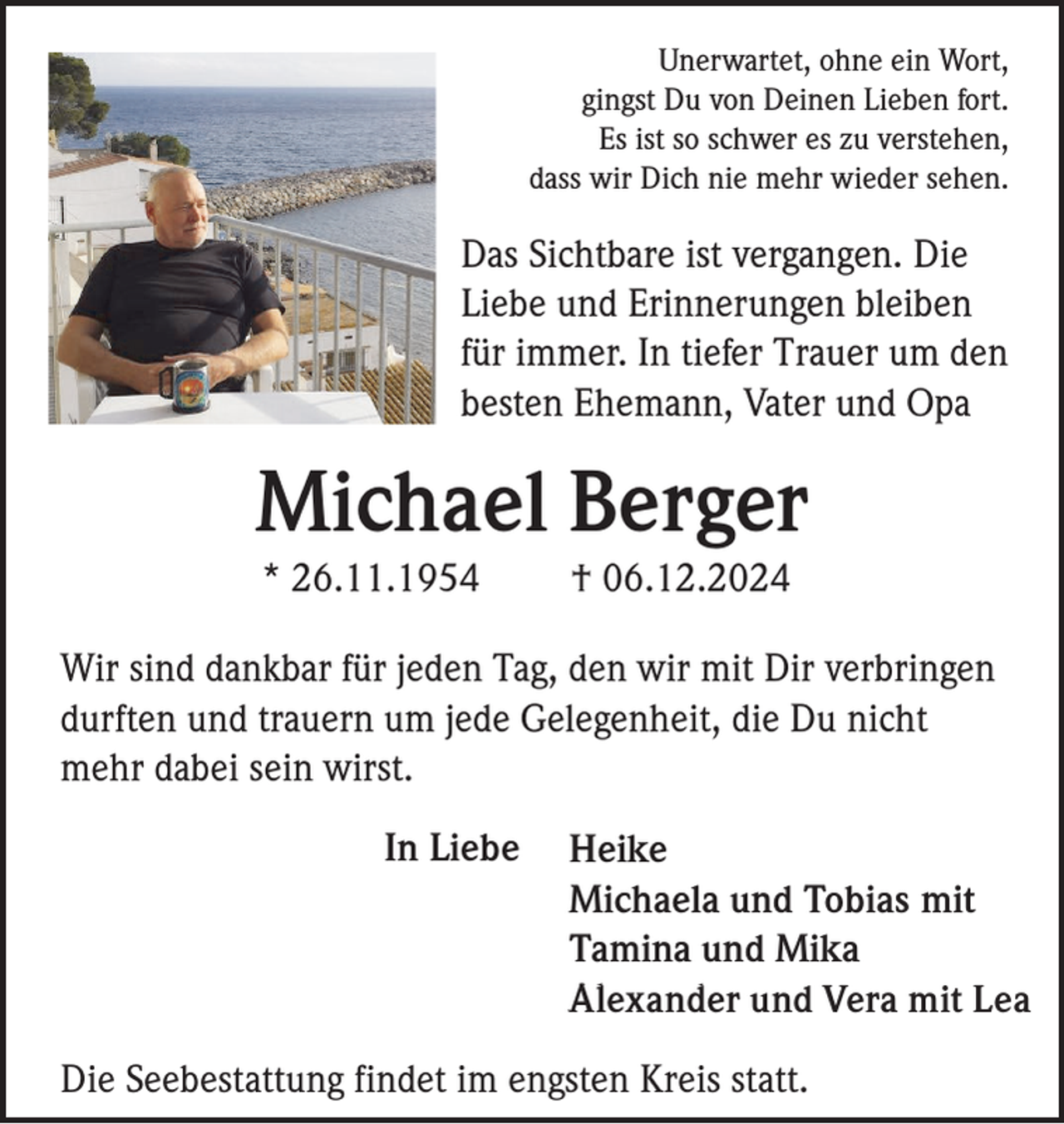 <p>Unerwartet, ohne ein Wort,<br />gingst Du von Deinen Lieben fort.<br />Es ist so schwer es zu verstehen,<br />dass wir Dich nie mehr wieder sehen.</p><p>Das Sichtbare ist vergangen. Die<br />Liebe und Erinnerungen bleiben<br />für immer. In tiefer Trauer um den<br />besten Ehemann, Vater und Opa</p><p>Michael Berger<br />* 26.11.1954</p><p>† 06.12.2024</p><p>Wir sind dankbar für jeden Tag, den wir mit Dir verbringen<br />durften und trauern um jede Gelegenheit, die Du nicht<br />mehr dabei sein wirst.<br />In Liebe</p><p>Heike<br />Michaela und Tobias mit<br />Tamina und Mika<br />Alexander und Vera mit Lea</p><p>Die Seebestattung findet im engsten Kreis statt.</p>