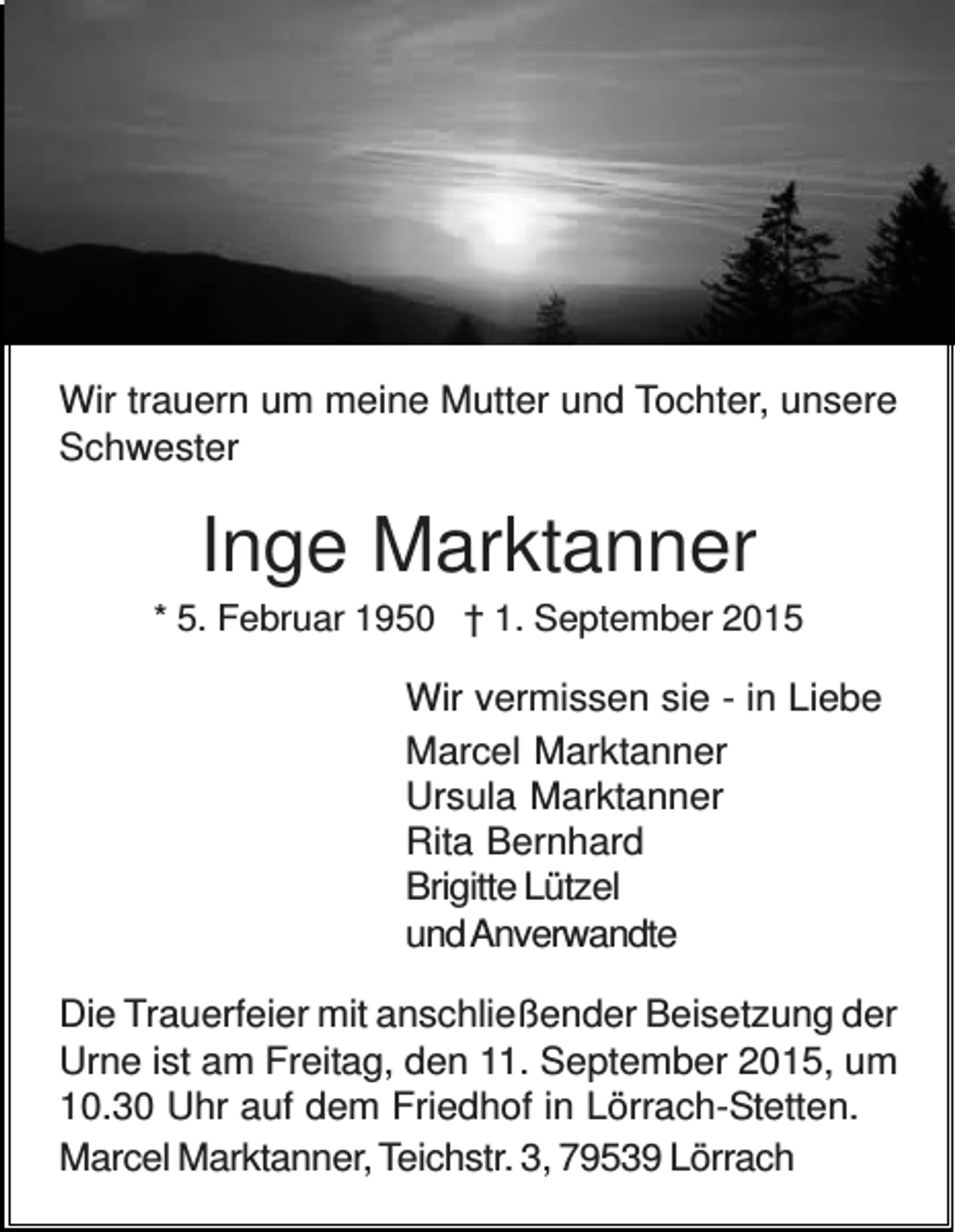 <p>Wir trauern um meine Mutter und Tochter, unsere<br />Schwester</p><p>Inge Marktanner<br />* 5. Februar 1950 † 1. September 2015</p><p>Wir vermissen sie - in Liebe<br />Marcel Marktanner<br />Ursula Marktanner<br />Rita Bernhard<br />Brigitte Lützel<br />und Anverwandte<br />Die Trauerfeier mit anschließender Beisetzung der<br />Urne ist am Freitag, den 11. September 2015, um<br />10.30 Uhr auf dem Friedhof in Lörrach-Stetten.<br />Marcel Marktanner, Teichstr. 3, 79539 Lörrach</p>