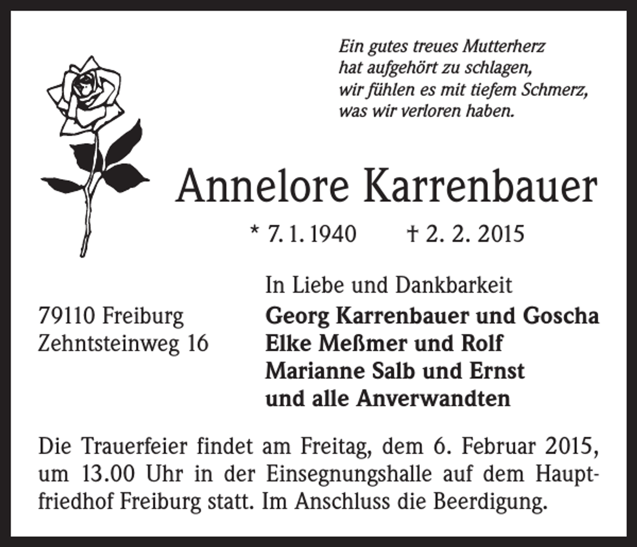 <p>Ein gutes treues Mutterherz<br />hat aufgehört zu schlagen,<br />wir fühlen es mit tiefem Schmerz,<br />was wir verloren haben.</p><p>Annelore Karrenbauer<br />* 7. 1. 1940 † 2. 2. 2015<br />In Liebe und Dankbarkeit</p><p>79110 Freiburg<br />Georg Karrenbauer und Goscha<br />Zehntsteinweg 16 Elke Meßmer und Rolf<br />Marianne Salb und Ernst<br />und alle Anverwandten<br />Die Trauerfeier findet am Freitag, dem 6. Februar 2015,<br />um 13.00 Uhr in der Einsegnungshalle auf dem Hauptfriedhof Freiburg statt. Im Anschluss die Beerdigung.</p>