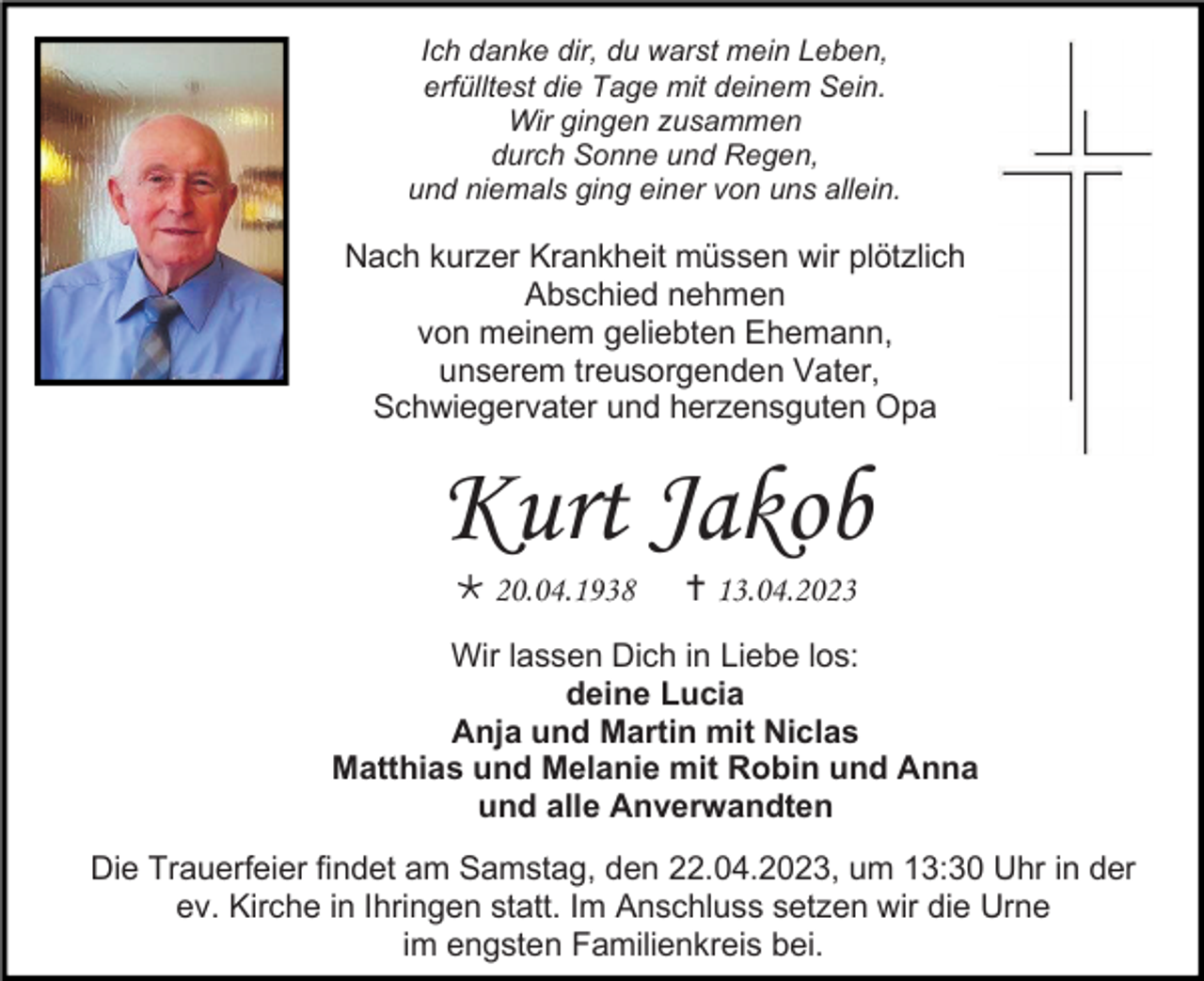 <p>Ich danke dir, du warst mein Leben,<br />erfülltest die Tage mit deinem Sein.<br />Wir gingen zusammen<br />durch Sonne und Regen,<br />und niemals ging einer von uns allein.</p><p>Nach kurzer Krankheit müssen wir plötzlich<br />Abschied nehmen<br />von meinem geliebten Ehemann,<br />unserem treusorgenden Vater,<br />Schwiegervater und herzensguten Opa</p><p>Kurt Jakob<br /> 20.04.1938</p><p> 13.04.2023</p><p>Wir lassen Dich in Liebe los:<br />deine Lucia<br />Anja und Martin mit Niclas<br />Matthias und Melanie mit Robin und Anna<br />und alle Anverwandten<br />Die Trauerfeier findet am Samstag, den 22.04.2023, um 13:30 Uhr in der<br />ev. Kirche in Ihringen statt. Im Anschluss setzen wir die Urne<br />im engsten Familienkreis bei.</p>