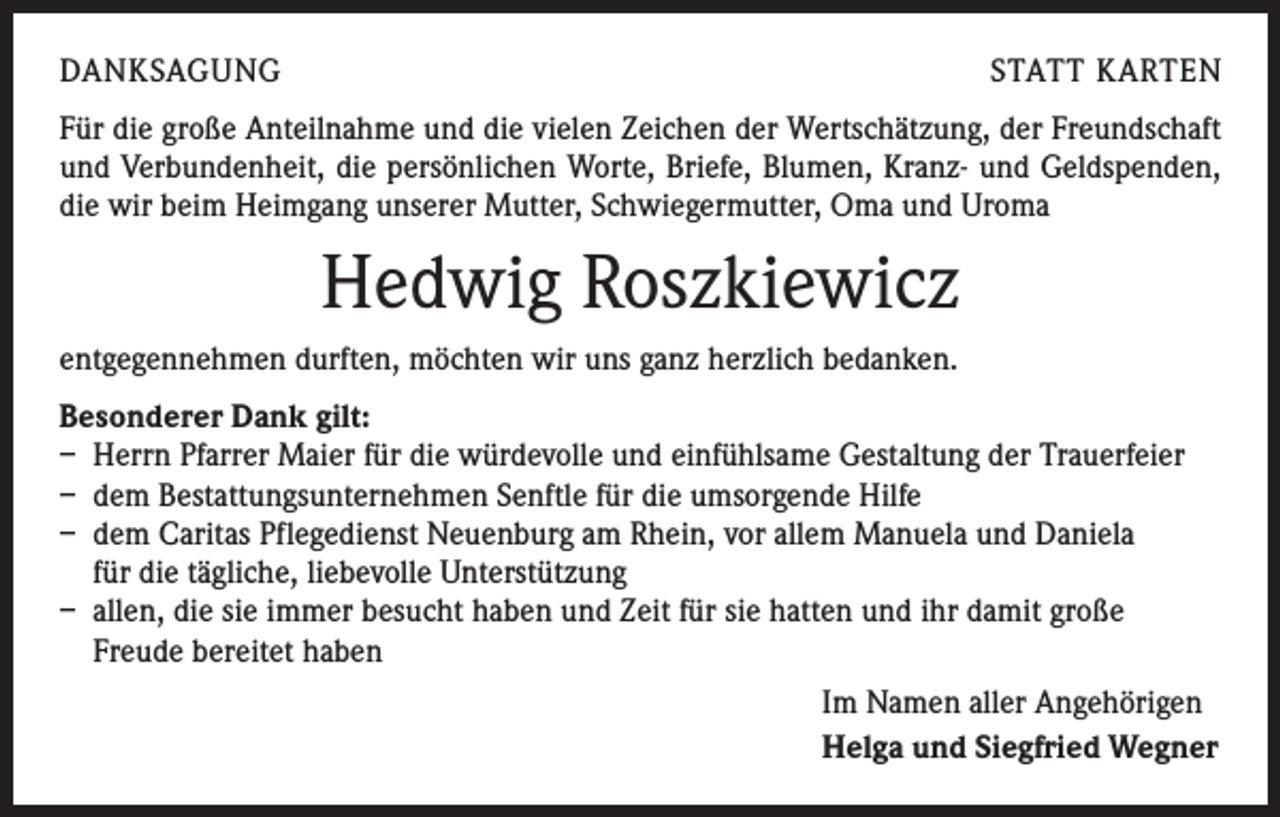 <p>DANKSAGUNG</p><p>STATT KARTEN</p><p>Für die große Anteilnahme und die vielen Zeichen der Wertschätzung, der Freundschaft<br />und Verbundenheit, die persönlichen Worte, Briefe, Blumen, Kranz- und Geldspenden,<br />die wir beim Heimgang unserer Mutter, Schwiegermutter, Oma und Uroma</p><p>Hedwig Roszkiewicz<br />entgegennehmen durften, möchten wir uns ganz herzlich bedanken.<br />Besonderer Dank gilt:<br />– Herrn Pfarrer Maier für die würdevolle und einfühlsame Gestaltung der Trauerfeier<br />– dem Bestattungsunternehmen Senftle für die umsorgende Hilfe<br />– dem Caritas Pflegedienst Neuenburg am Rhein, vor allem Manuela und Daniela<br />für die tägliche, liebevolle Unterstützung<br />– allen, die sie immer besucht haben und Zeit für sie hatten und ihr damit große<br />Freude bereitet haben<br />Im Namen aller Angehörigen<br />Helga und Siegfried Wegner</p>