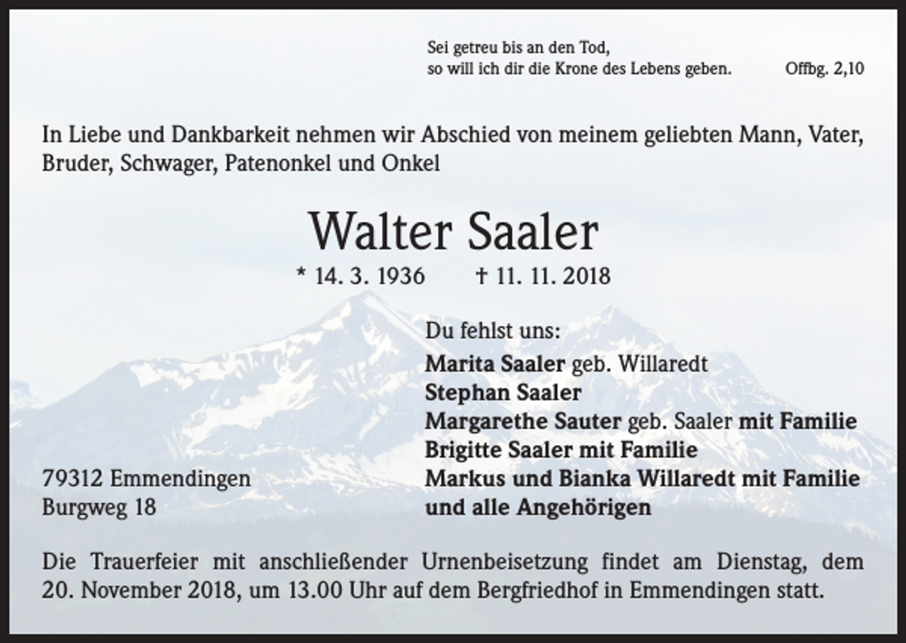 <p>Sei getreu bis an den Tod,<br />so will ich dir die Krone des Lebens geben.</p><p>Offbg. 2,10</p><p>In Liebe und Dankbarkeit nehmen wir Abschied von meinem geliebten Mann, Vater,<br />Bruder, Schwager, Patenonkel und Onkel</p><p>Walter Saaler</p><p>* 14. 3. 1936 † 11. 11. 2018</p><p>79312 Emmendingen<br />Burgweg 18</p><p>Du fehlst uns:<br />Marita Saaler geb. Willaredt<br />Stephan Saaler<br />Margarethe Sauter geb. Saaler mit Familie<br />Brigitte Saaler mit Familie<br />Markus und Bianka Willaredt mit Familie<br />und alle Angehörigen</p><p>Die Trauerfeier mit anschließender Urnenbeisetzung findet am Dienstag, dem<br />20. November 2018, um 13.00 Uhr auf dem Bergfriedhof in Emmendingen statt.</p>