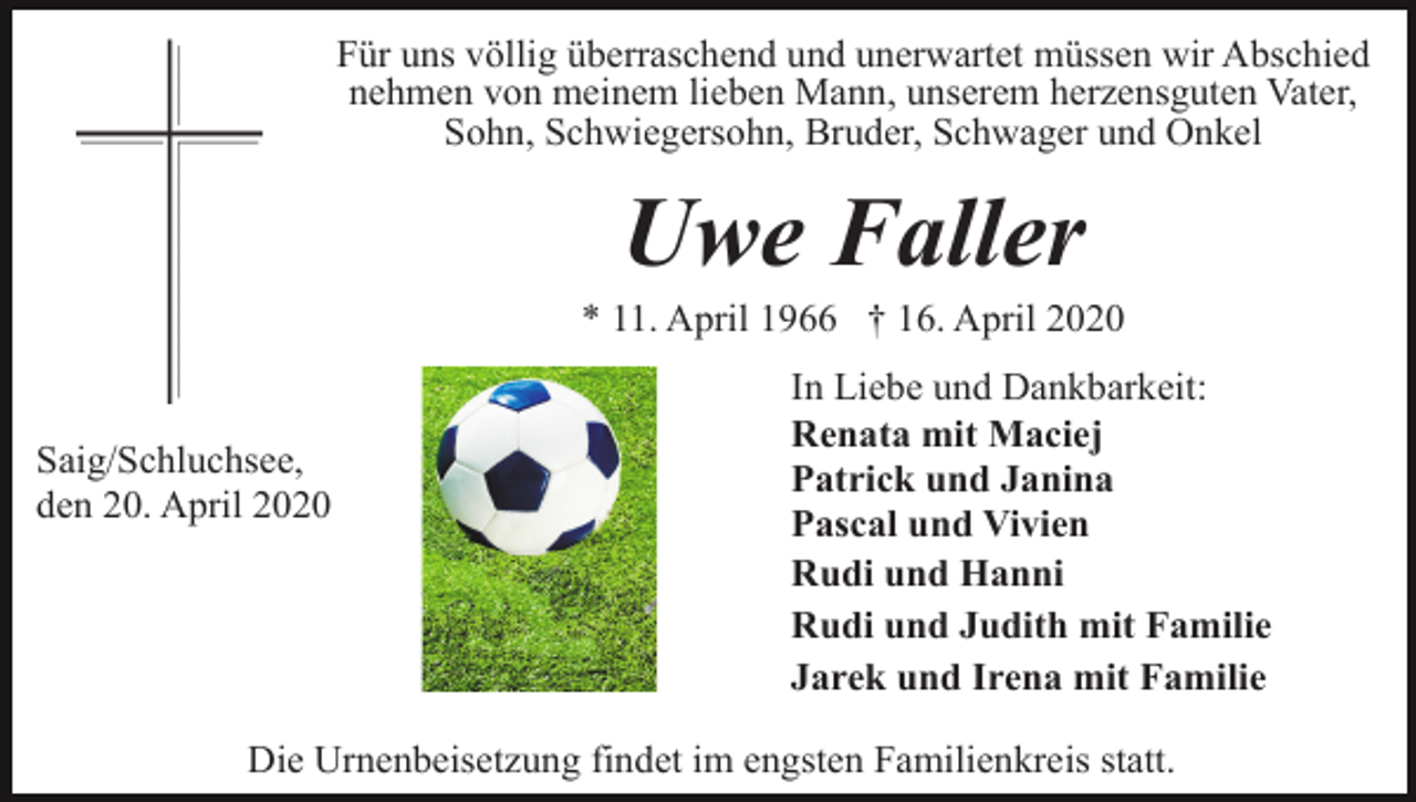<p>Für uns völlig überraschend und unerwartet müssen wir Abschied<br />nehmen von meinem lieben Mann, unserem herzensguten Vater,<br />Sohn, Schwiegersohn, Bruder, Schwager und Onkel</p><p>Uwe Faller<br />* 11. April 1966 † 16. April 2020</p><p>Saig/Schluchsee,<br />den 20. April 2020</p><p>In Liebe und Dankbarkeit:<br />Renata mit Maciej<br />Patrick und Janina<br />Pascal und Vivien<br />Rudi und Hanni<br />Rudi und Judith mit Familie<br />Jarek und Irena mit Familie</p><p>Die Urnenbeisetzung findet im engsten Familienkreis statt.</p>