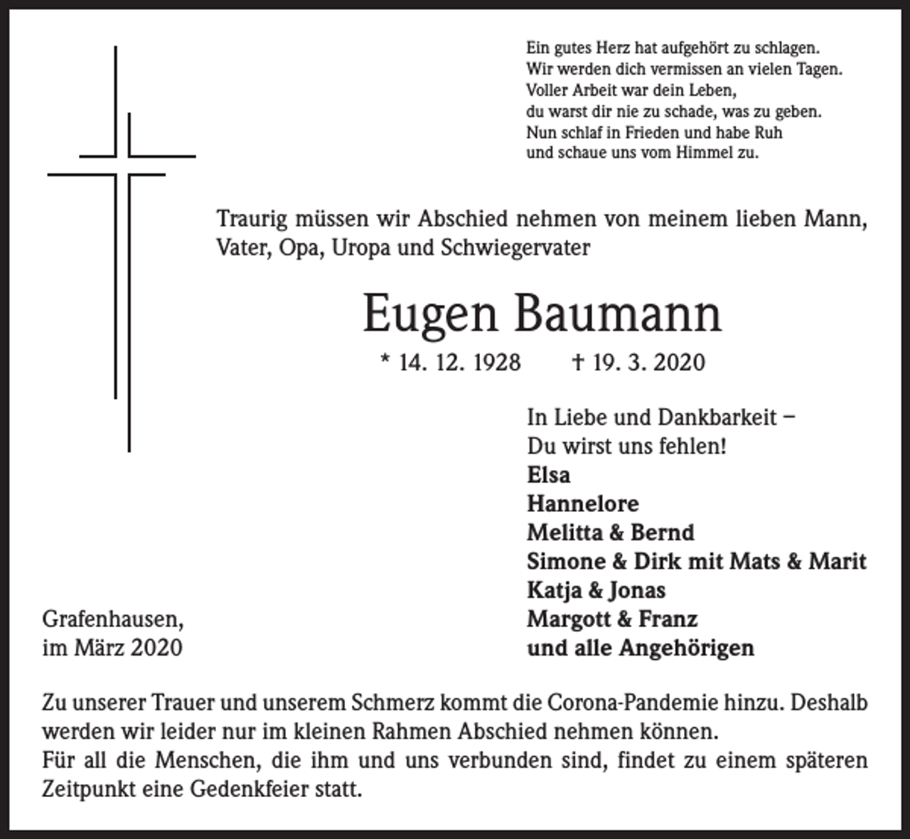 <p>Ein gutes Herz hat aufgehört zu schlagen.<br />Wir werden dich vermissen an vielen Tagen.<br />Voller Arbeit war dein Leben,<br />du warst dir nie zu schade, was zu geben.<br />Nun schlaf in Frieden und habe Ruh<br />und schaue uns vom Himmel zu.</p><p>Traurig müssen wir Abschied nehmen von meinem lieben Mann,<br />Vater, Opa, Uropa und Schwiegervater</p><p>Eugen Baumann<br />* 14. 12. 1928 † 19. 3. 2020</p><p>Grafenhausen,<br />März 2020<br />im</p><p>In Liebe und Dankbarkeit –<br />Du wirst uns fehlen!<br />Elsa<br />Hannelore<br />Melitta &amp; Bernd<br />Simone &amp; Dirk mit Mats &amp; Marit<br />Katja &amp; Jonas<br />Margott &amp; Franz<br />und alle Angehörigen</p><p>Zu unserer Trauer und unserem Schmerz kommt die Corona-Pandemie hinzu. Deshalb<br />werden wir leider nur im kleinen Rahmen Abschied nehmen können.<br />Für all die Menschen, die ihm und uns verbunden sind, findet zu einem späteren<br />Zeitpunkt eine Gedenkfeier statt.</p>
