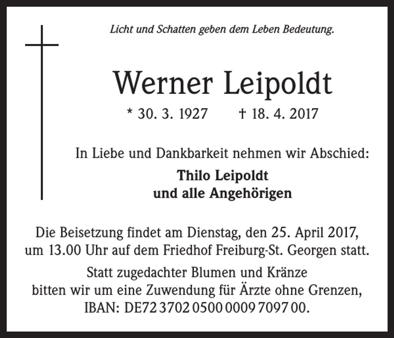 <p>Licht und Schatten geben dem Leben Bedeutung.</p><p>Werner Leipoldt<br />* 30. 3. 1927 † 18. 4. 2017<br />In Liebe und Dankbarkeit nehmen wir Abschied:<br />Thilo Leipoldt<br />und alle Angehörigen<br />Die Beisetzung findet am Dienstag, den 25. April 2017,<br />um 13.00 Uhr auf dem Friedhof Freiburg-St. Georgen statt.<br />Statt zugedachter Blumen und Kränze<br />bitten wir um eine Zuwendung für Ärzte ohne Grenzen,<br />IBAN: DE72 3702 0509 7097 00.</p>