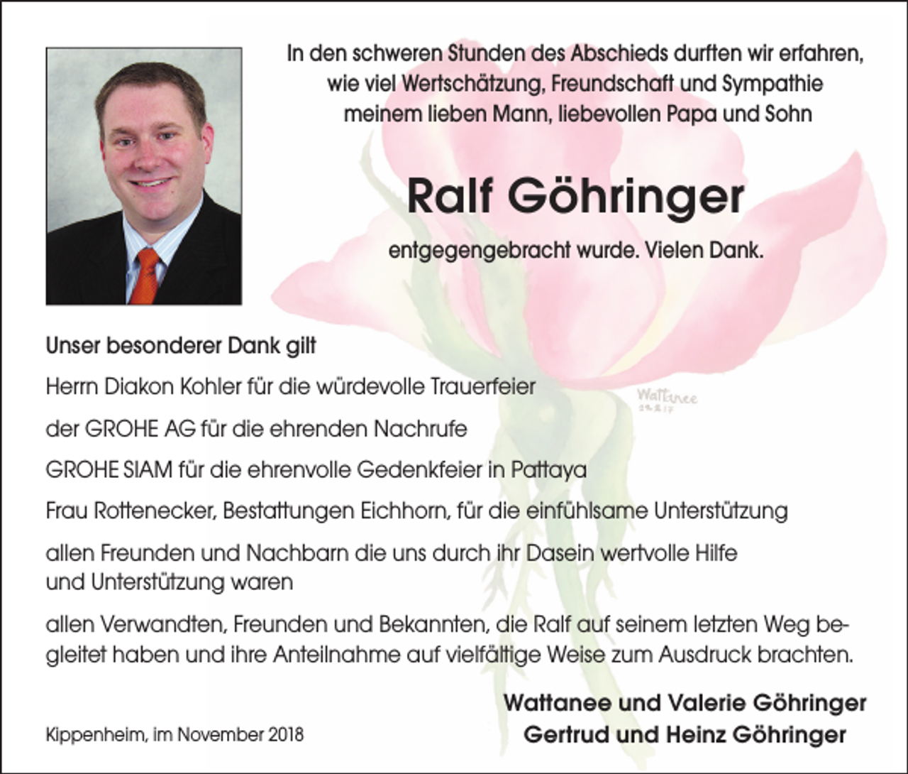 <p>In den schweren Stunden des Abschieds durften wir erfahren,<br />wie viel Wertschätzung, Freundschaft und Sympathie<br />meinem lieben Mann, liebevollen Papa und Sohn</p><p>Ralf Göhringer<br />entgegengebracht wurde. Vielen Dank.</p><p>Unser besonderer Dank gilt<br />Herrn Diakon Kohler für die würdevolle Trauerfeier<br />der GROHE AG für die ehrenden Nachrufe<br />GROHE SIAM für die ehrenvolle Gedenkfeier in Pattaya<br />Frau Rottenecker, Bestattungen Eichhorn, für die einfühlsame Unterstützung<br />allen Freunden und Nachbarn die uns durch ihr Dasein wertvolle Hilfe<br />und Unterstützung waren<br />allen Verwandten, Freunden und Bekannten, die Ralf auf seinem letzten Weg begleitet haben und ihre Anteilnahme auf vielfältige Weise zum Ausdruck brachten.<br />Kippenheim, im November 2018</p><p>Wattanee und Valerie Göhringer<br />Gertrud und Heinz Göhringer</p>