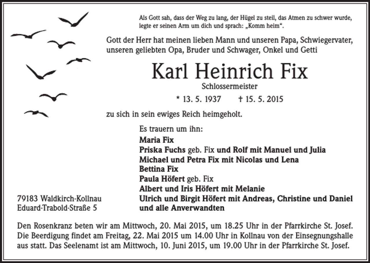 <p>Als Gott sah, dass der Weg zu lang, der Hügel zu steil, das Atmen zu schwer wurde,<br />legte er seinen Arm um dich und sprach: „Komm heim“.</p><p>Gott der Herr hat meinen lieben Mann und unseren Papa, Schwiegervater,<br />unseren geliebten Opa, Bruder und Schwager, Onkel und Getti</p><p>Karl Heinrich Fix<br />Schlossermeister<br />* 13. 5. 1937 † 15. 5. 2015</p><p>zu sich in sein ewiges Reich heimgeholt.</p><p>79183 Waldkirch-Kollnau<br />Eduard-Trabold-Straße 5</p><p>Es trauern um ihn:<br />Maria Fix<br />Priska Fuchs geb. Fix und Rolf mit Manuel und Julia<br />Michael und Petra Fix mit Nicolas und Lena<br />Bettina Fix<br />Paula Höfert geb. Fix<br />Albert und Iris Höfert mit Melanie<br />Ulrich und Birgit Höfert mit Andreas, Christine und Daniel<br />und alle Anverwandten</p><p>Den Rosenkranz beten wir am Mittwoch, 20. Mai 2015, um 18.25 Uhr in der Pfarrkirche St. Josef.<br />Die Beerdigung findet am Freitag, 22. Mai 2015 um 14.00 Uhr in Kollnau von der Einsegnungshalle<br />aus statt. Das Seelenamt ist am Mittwoch, 10. Juni 2015, um 19.00 Uhr in der Pfarrkirche St. Josef.</p>