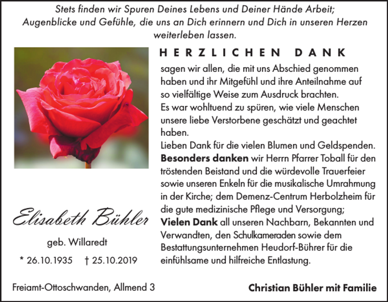 <p>Stets finden wir Spuren Deines Lebens und Deiner Hände Arbeit;<br />Augenblicke und Gefühle, die uns an Dich erinnern und Dich in unseren Herzen<br />weiterleben lassen.</p><p>H E R Z L I C H E N</p><p>Elisabeth Bühler<br />geb. Willaredt<br />* 26.10.1935</p><p>† 25.10.2019</p><p>Freiamt-Ottoschwanden, Allmend 3</p><p>D A N K</p><p>sagen wir allen, die mit uns Abschied genommen<br />haben und ihr Mitgefühl und ihre Anteilnahme auf<br />so vielfältige Weise zum Ausdruck brachten.<br />Es war wohltuend zu spüren, wie viele Menschen<br />unsere liebe Verstorbene geschätzt und geachtet<br />haben.<br />Lieben Dank für die vielen Blumen und Geldspenden.<br />Besonders danken wir Herrn Pfarrer Toball für den<br />tröstenden Beistand und die würdevolle Trauerfeier<br />sowie unseren Enkeln für die musikalische Umrahmung<br />in der Kirche; dem Demenz-Centrum Herbolzheim für<br />die gute medizinische Pflege und Versorgung;<br />Vielen Dank all unseren Nachbarn, Bekannten und<br />Verwandten, den Schulkameraden sowie dem<br />Bestattungsunternehmen Heudorf-Bührer für die<br />einfühlsame und hilfreiche Entlastung.<br />Christian Bühler mit Familie</p>