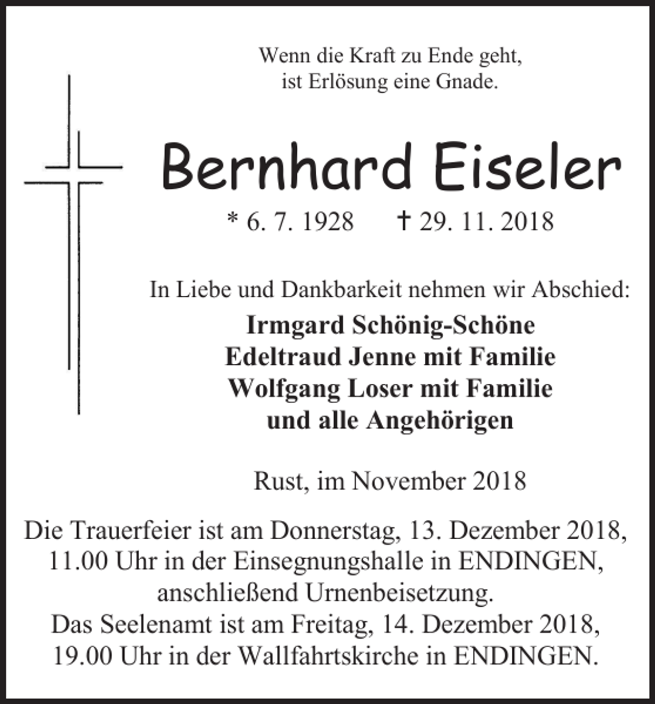 <p>Wenn die Kraft zu Ende geht,<br />ist Erlösung eine Gnade.</p><p>Bernhard Eiseler<br />* 6. 7. 1928</p><p> 29. 11. 2018</p><p>In Liebe und Dankbarkeit nehmen wir Abschied:</p><p>Irmgard Schönig-Schöne<br />Edeltraud Jenne mit Familie<br />Wolfgang Loser mit Familie<br />und alle Angehörigen<br />Rust, im November 2018<br />Die Trauerfeier ist am Donnerstag, 13. Dezember 2018,<br />11.00 Uhr in der Einsegnungshalle in ENDINGEN,<br />anschließend Urnenbeisetzung.<br />Das Seelenamt ist am Freitag, 14. Dezember 2018,<br />19.00 Uhr in der Wallfahrtskirche in ENDINGEN.</p>