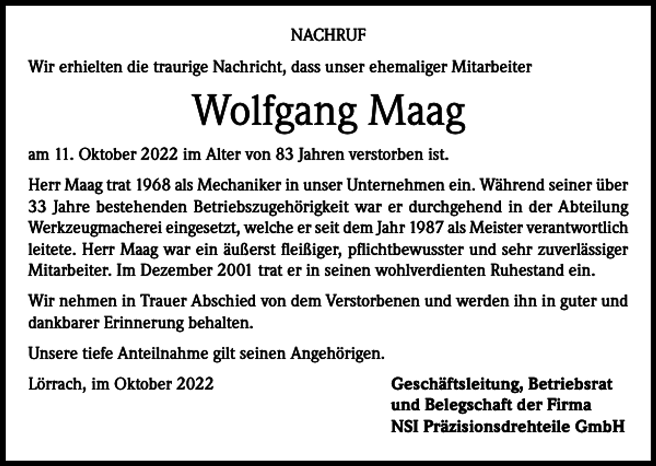 <p>NACHRUF<br />Wir erhielten die traurige Nachricht, dass unser ehemaliger Mitarbeiter</p><p>Wolfgang Maag<br />am 11. Oktober 2022 im Alter von 83 Jahren verstorben ist.<br />Herr Maag trat 1968 als Mechaniker in unser Unternehmen ein. Während seiner über<br />33 Jahre bestehenden Betriebszugehörigkeit war er durchgehend in der Abteilung<br />Werkzeugmacherei eingesetzt, welche er seit dem Jahr 1987 als Meister verantwortlich<br />leitete. Herr Maag war ein äußerst fleißiger, pflichtbewusster und sehr zuverlässiger<br />Mitarbeiter. Im Dezember 2001 trat er in seinen wohlverdienten Ruhestand ein.<br />Wir nehmen in Trauer Abschied von dem Verstorbenen und werden ihn in guter und<br />dankbarer Erinnerung behalten.<br />Unsere tiefe Anteilnahme gilt seinen Angehörigen.<br />Lörrach, im Oktober 2022 Geschäftsleitung, Betriebsrat<br />und Belegschaft der Firma<br />NSI Präzisionsdrehteile GmbH</p>