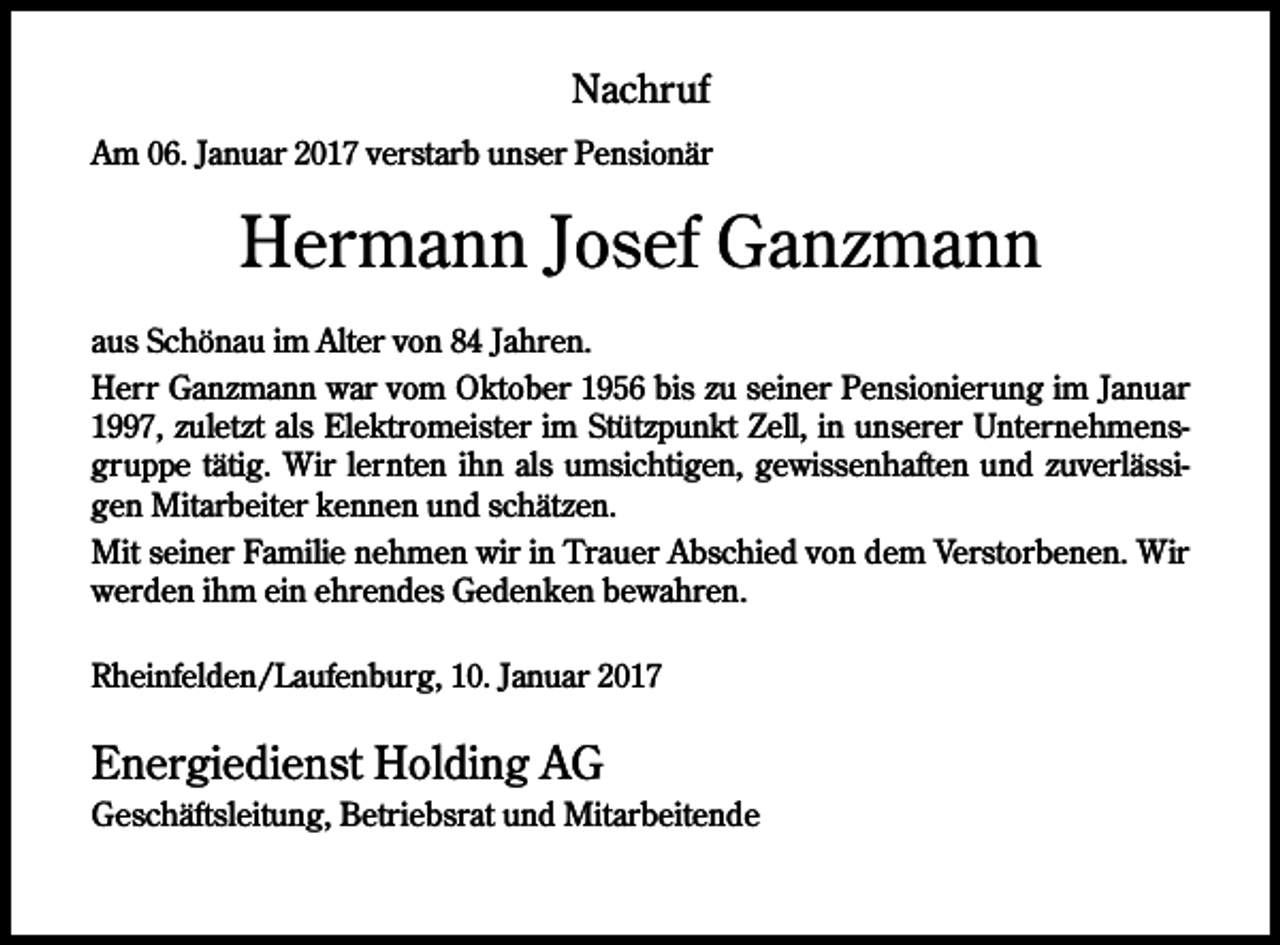 <p>Nachruf<br />Am 06. Januar 2017 verstarb unser Pensionär</p><p>Hermann Josef Ganzmann<br />aus Schönau im Alter von 84 Jahren.<br />Herr Ganzmann war vom Oktober 1956 bis zu seiner Pensionierung im Januar<br />1997, zuletzt als Elektromeister im Stützpunkt Zell, in unserer Unternehmensgruppe tätig. Wir lernten ihn als umsichtigen, gewissenhaften und zuverlässigen Mitarbeiter kennen und schätzen.<br />Mit seiner Familie nehmen wir in Trauer Abschied von dem Verstorbenen. Wir<br />werden ihm ein ehrendes Gedenken bewahren.<br />Rheinfelden/Laufenburg, 10. Januar 2017</p><p>Energiedienst Holding AG<br />Geschäftsleitung, Betriebsrat und Mitarbeitende</p>